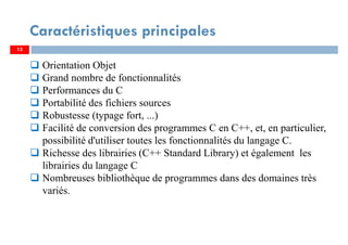 13
Caractéristiques principales
Orientation Objet
Grand nombre de fonctionnalités
Performances du C
Portabilité des fichiers sources
Robustesse (typage fort, ...)
Facilité de conversion des programmes C en C++, et, en particulier,
possibilité d'utiliser toutes les fonctionnalités du langage C.
Richesse des librairies (C++ Standard Library) et également les
librairies du langage C
Nombreuses bibliothèque de programmes dans des domaines très
variés.
 