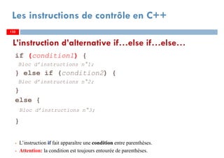 133
Les instructions de contrôle en C++
if (condition1) {
Bloc d’instructions n°1;
} else if (condition2) {
Bloc d’instructions n°2;
}
else {
Bloc d’instructions n°3;
}
L’instruction if fait apparaître une condition entre parenthèses.
Attention: la condition est toujours entourée de parenthèses.
L’instruction d’alternative if…else if…else…
133133
 