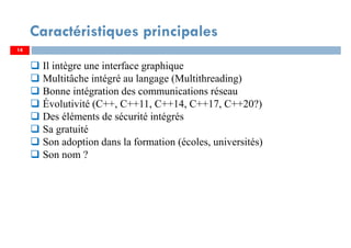 14
Caractéristiques principales
Il intègre une interface graphique
Multitâche intégré au langage (Multithreading)
Bonne intégration des communications réseau
Évolutivité (C++, C++11, C++14, C++17, C++20?)
Des éléments de sécurité intégrés
Sa gratuité
Son adoption dans la formation (écoles, universités)
Son nom ?
 