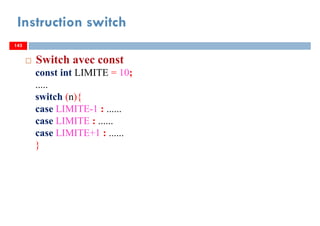 143
Instruction switch
143
Switch avec const
const int LIMITE = 10;
.....
switch (n){
case LIMITE-1 : ......
case LIMITE : ......
case LIMITE+1 : ......
}
143
 