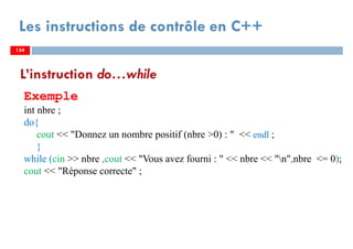 154
Les instructions de contrôle en C++
L’instruction do…while
Exemple
int nbre ;
do{
cout << "Donnez un nombre positif (nbre >0) : " << endl ;
}
while (cin >> nbre ,cout << "Vous avez fourni : " << nbre << "n",nbre <= 0);
cout << "Réponse correcte" ;
154154
 