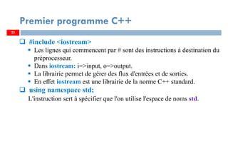 25
#include <iostream>
Les lignes qui commencent par # sont des instructions à destination du
préprocesseur.
Dans iostream: i=>input, o=>output.
La librairie permet de gérer des flux d'entrées et de sorties.
En effet iostream est une librairie de la norme C++ standard.
using namespace std;
L'instruction sert à spécifier que l'on utilise l'espace de noms std.
Premier programme C++
25
 