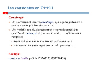 48
Les constantes en C++11
Constexpr
Un nouveau mot réservé, constexpr, qui signifie justement «
connu à la compilation et constant ».
Une variable (ou plus largement une expression) peut être
qualifiée de constexpr si justement ces deux conditions sont
remplies :
on connait sa valeur au moment de la compilation ;
cette valeur ne changera pas au cours du programme.
Exemple:
constexpr double pi(3.141592653589793238463);
48
 