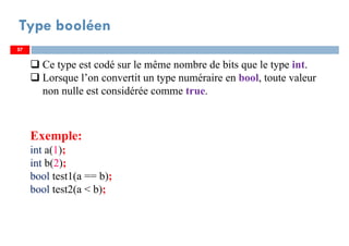 57
Type booléen
57
Ce type est codé sur le même nombre de bits que le type int.
Lorsque l’on convertit un type numéraire en bool, toute valeur
non nulle est considérée comme true.
Exemple:
int a(1);
int b(2);
bool test1(a == b);
bool test2(a < b);
57
 
