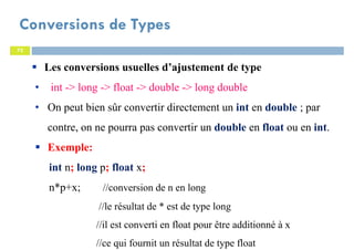 72
Conversions de Types
72
Les conversions usuelles d’ajustement de type
• int -> long -> float -> double -> long double
• On peut bien sûr convertir directement un int en double ; par
contre, on ne pourra pas convertir un double en float ou en int.
Exemple:
int n; long p; float x;
n*p+x; //conversion de n en long
//le résultat de * est de type long
//il est converti en float pour être additionné à x
//ce qui fournit un résultat de type float
 