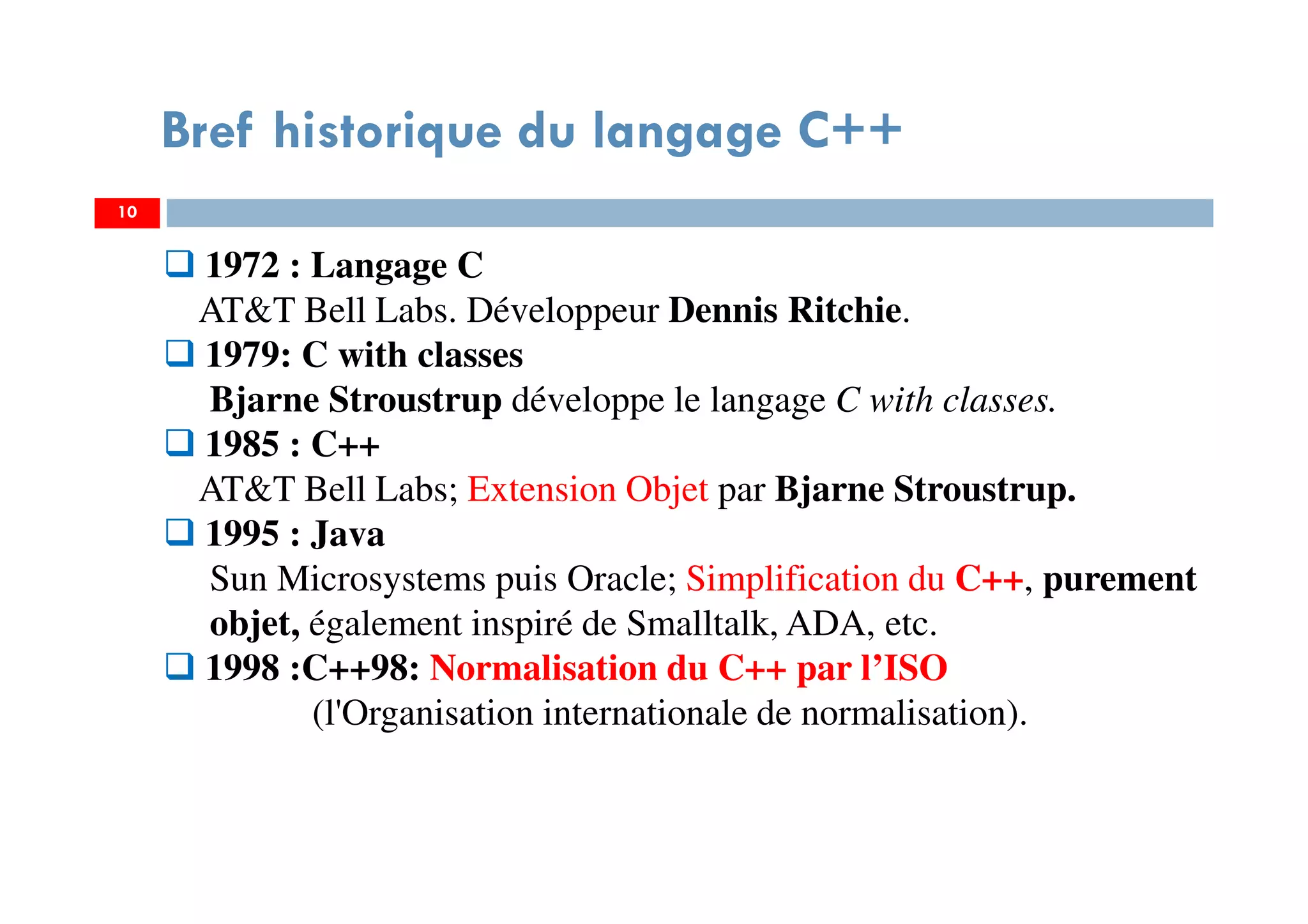 10
Bref historique du langage C++
1972 : Langage C
AT&T Bell Labs. Développeur Dennis Ritchie.
1979: C with classes
Bjarne Stroustrup développe le langage C with classes.
1985 : C++
AT&T Bell Labs; Extension Objet par Bjarne Stroustrup.
1995 : Java
Sun Microsystems puis Oracle; Simplification du C++, purement
objet, également inspiré de Smalltalk, ADA, etc.
1998 :C++98: Normalisation du C++ par l’ISO
(l'Organisation internationale de normalisation).
 