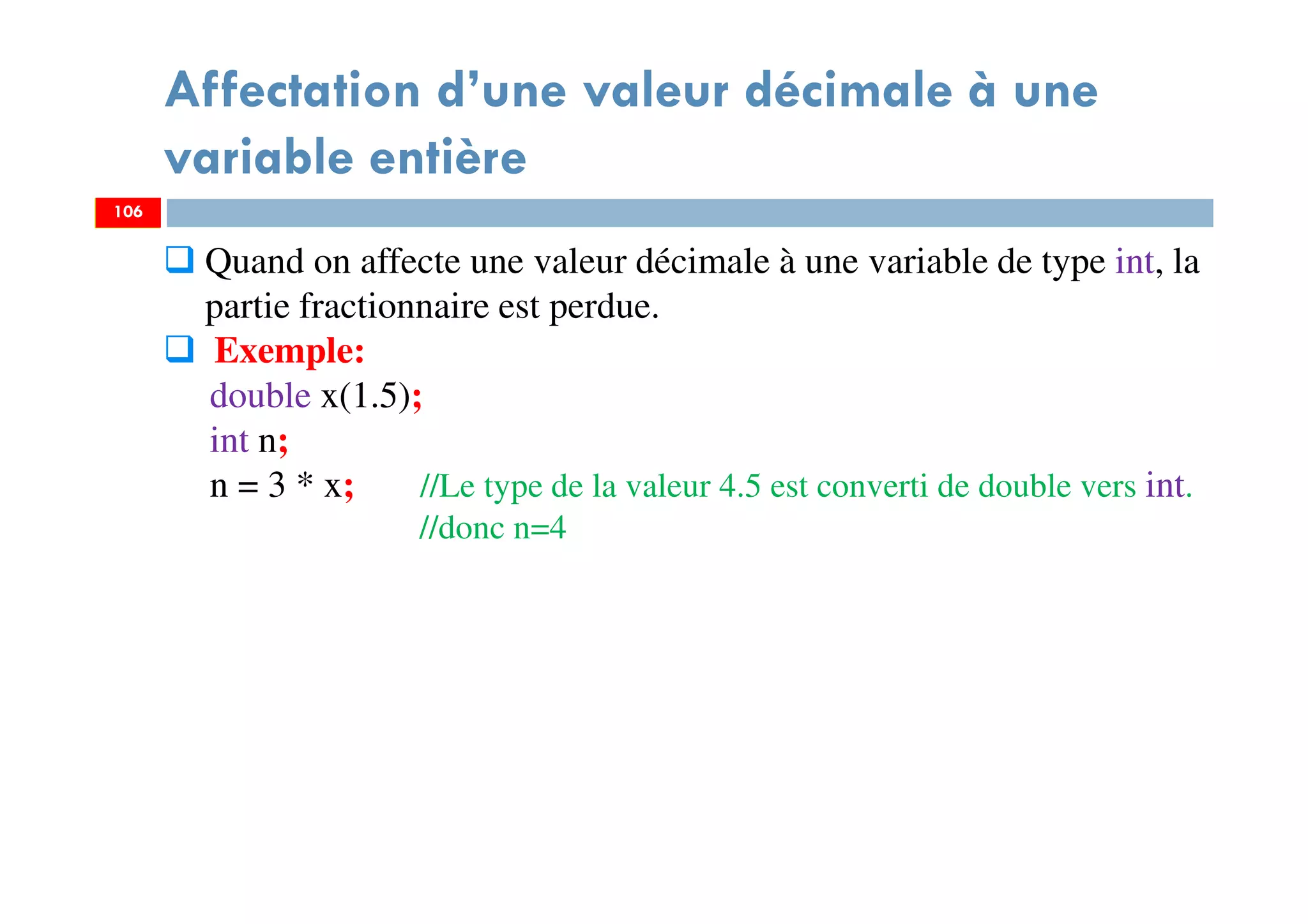 106
Affectation d’une valeur décimale à une
variable entière
106
Quand on affecte une valeur décimale à une variable de type int, la
partie fractionnaire est perdue.
Exemple:
double x(1.5);
int n;
n = 3 * x; //Le type de la valeur 4.5 est converti de double vers int.
//donc n=4
 