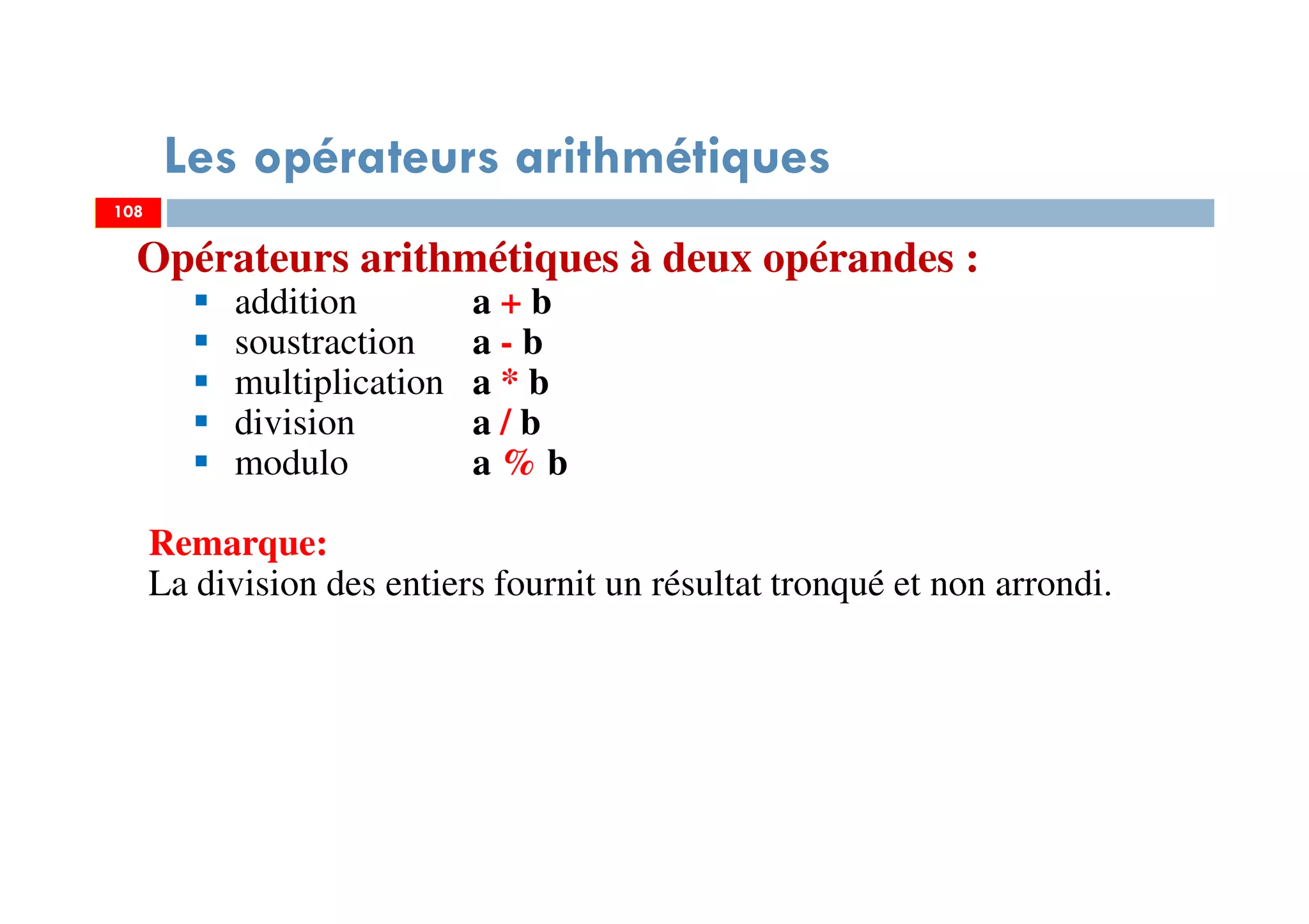 108
Les opérateurs arithmétiques
Opérateurs arithmétiques à deux opérandes :
addition a + b
soustraction a - b
multiplication a * b
division a / b
modulo a % b
Remarque:
La division des entiers fournit un résultat tronqué et non arrondi.
108
 