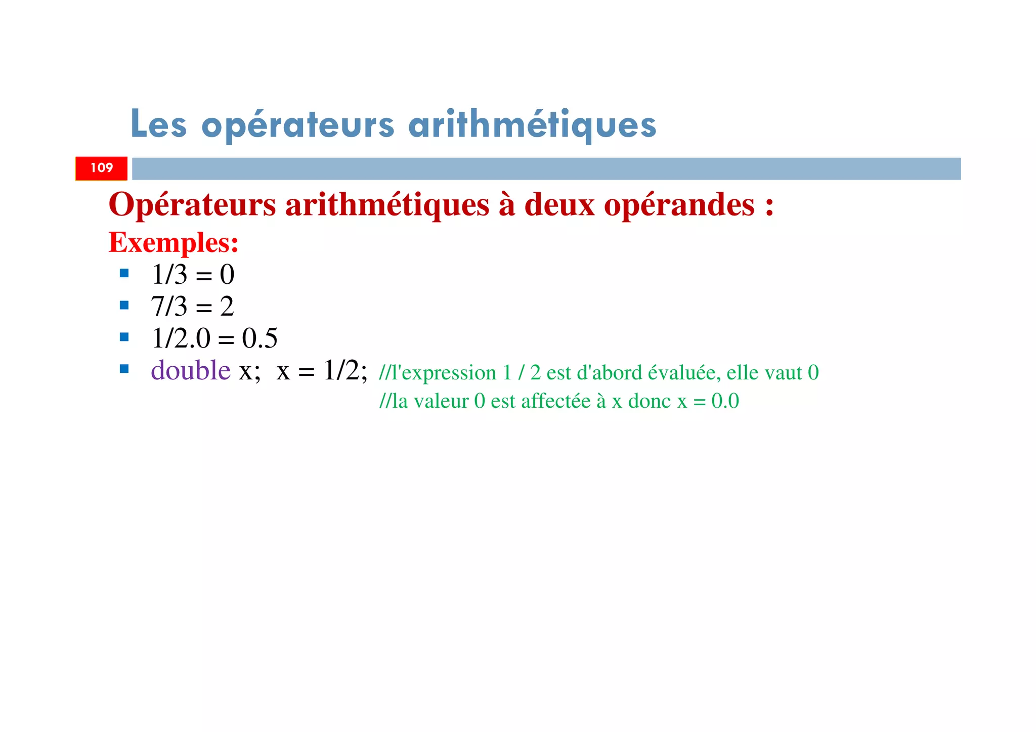 109
Les opérateurs arithmétiques
Opérateurs arithmétiques à deux opérandes :
Exemples:
1/3 = 0
7/3 = 2
1/2.0 = 0.5
double x; x = 1/2; //l'expression 1 / 2 est d'abord évaluée, elle vaut 0
//la valeur 0 est affectée à x donc x = 0.0
109
 