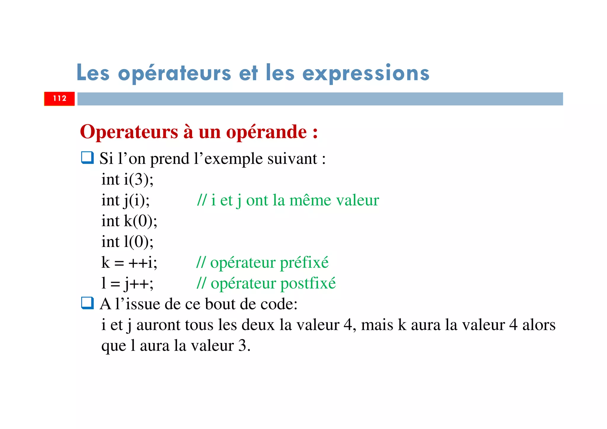 112
Les opérateurs et les expressions
Operateurs à un opérande :
Si l’on prend l’exemple suivant :
int i(3);
int j(i); // i et j ont la même valeur
int k(0);
int l(0);
k = ++i; // opérateur préfixé
l = j++; // opérateur postfixé
A l’issue de ce bout de code:
i et j auront tous les deux la valeur 4, mais k aura la valeur 4 alors
que l aura la valeur 3.
112
 