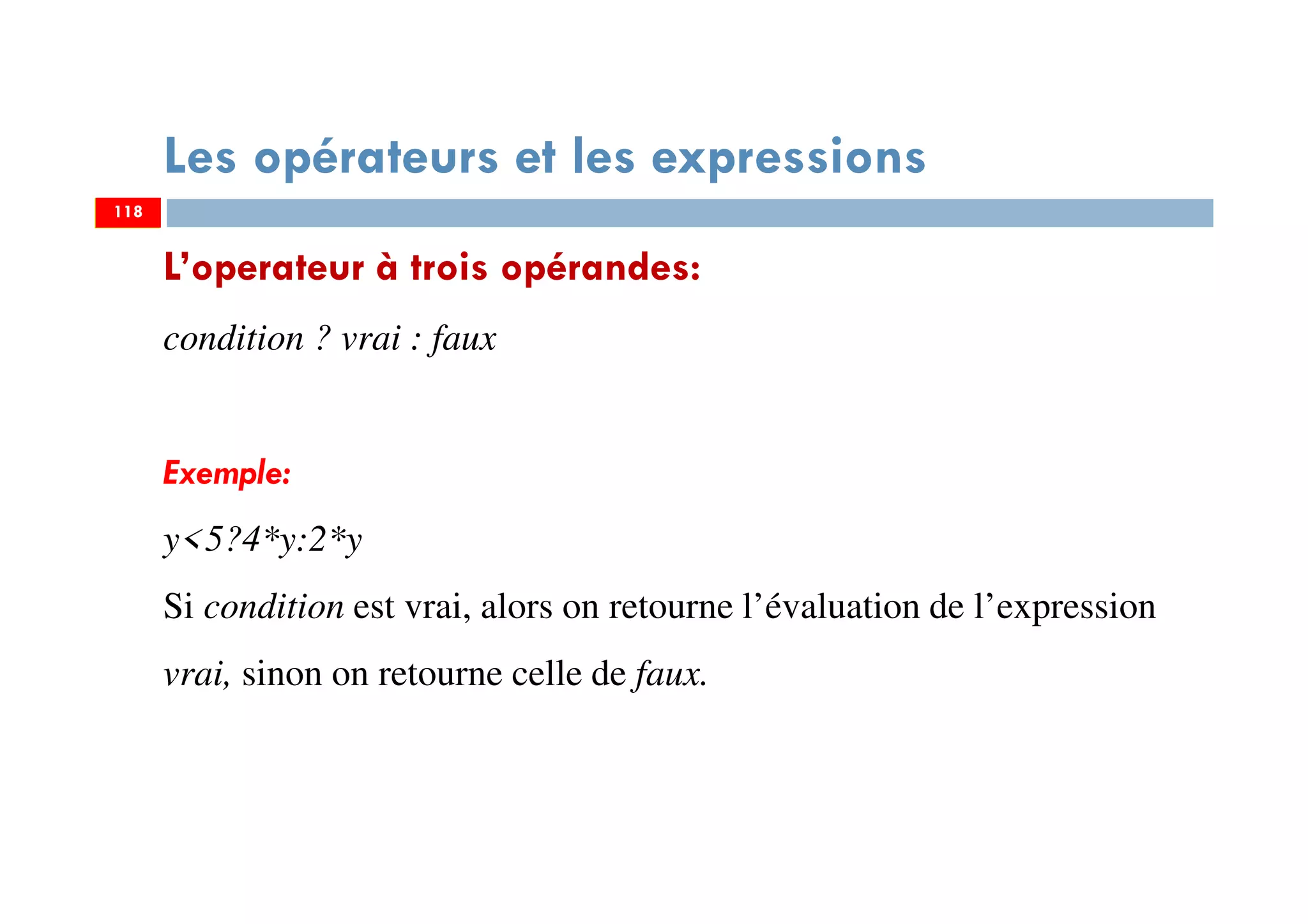 118
Les opérateurs et les expressions
L’operateur à trois opérandes:
condition ? vrai : faux
Exemple:
y<5?4*y:2*y
Si condition est vrai, alors on retourne l’évaluation de l’expression
vrai, sinon on retourne celle de faux.
118
 