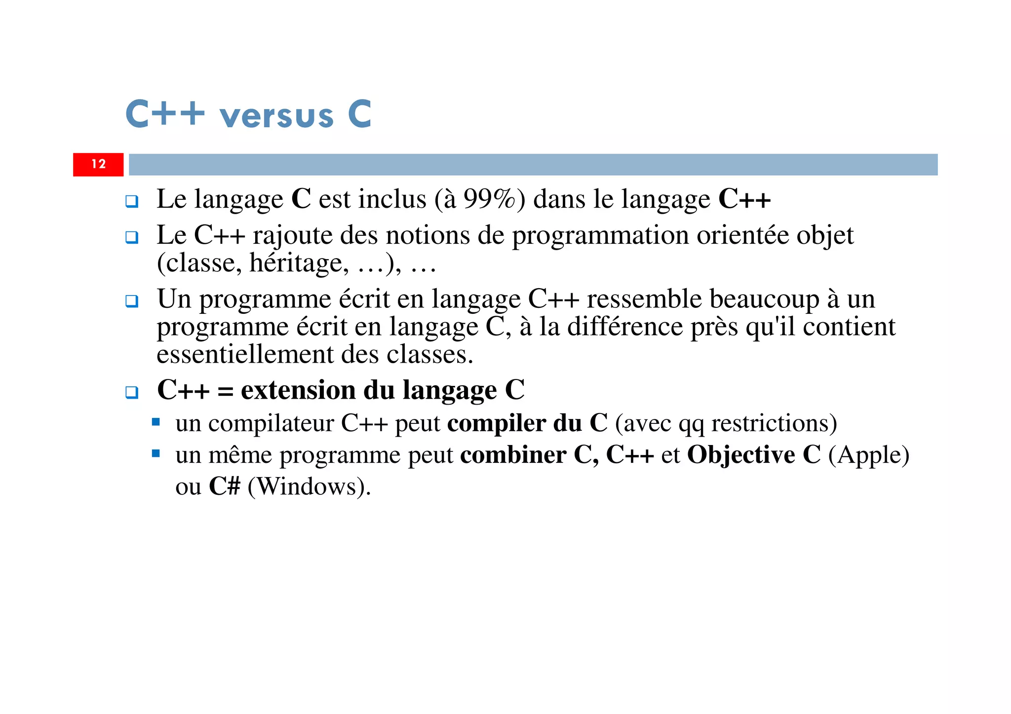 12
Le langage C est inclus (à 99%) dans le langage C++
Le C++ rajoute des notions de programmation orientée objet
(classe, héritage, …), …
Un programme écrit en langage C++ ressemble beaucoup à un
programme écrit en langage C, à la différence près qu'il contient
essentiellement des classes.
C++ = extension du langage C
un compilateur C++ peut compiler du C (avec qq restrictions)
un même programme peut combiner C, C++ et Objective C (Apple)
ou C# (Windows).
C++ versus C
 