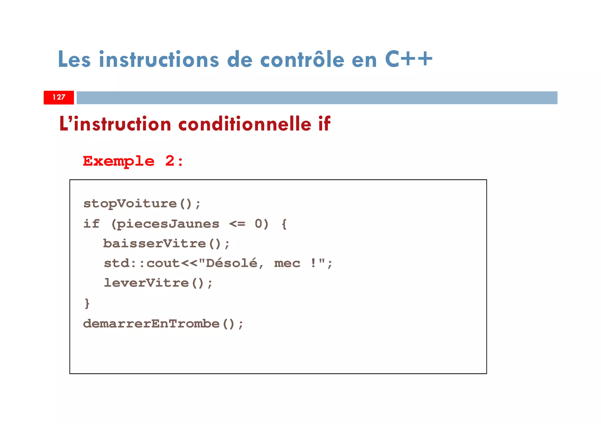 127
Les instructions de contrôle en C++
Exemple 2:
stopVoiture();
if (piecesJaunes <= 0) {
baisserVitre();
std::cout<<"Désolé, mec !";
leverVitre();
}
demarrerEnTrombe();
L’instruction conditionnelle if
127127
 