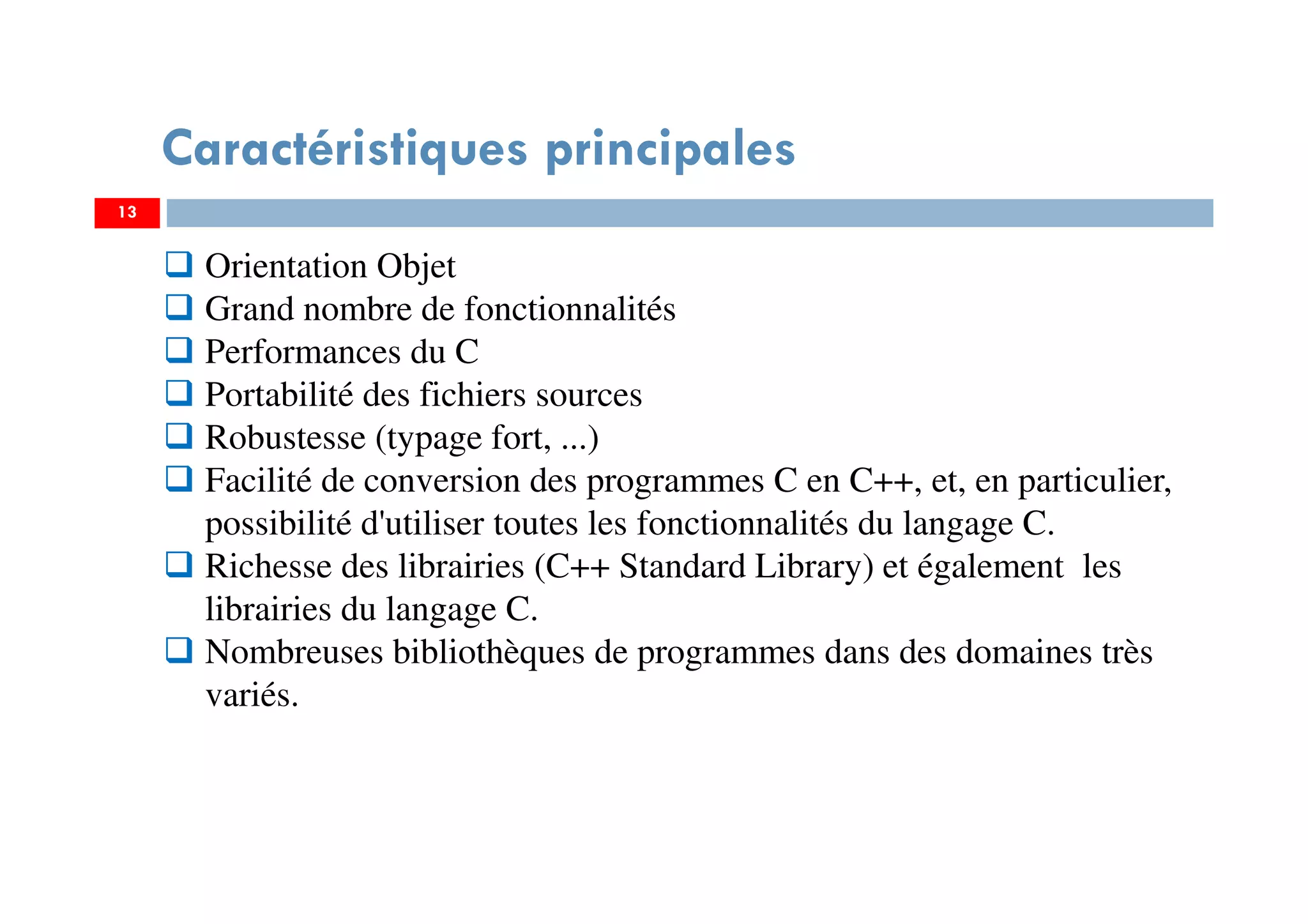 13
Caractéristiques principales
Orientation Objet
Grand nombre de fonctionnalités
Performances du C
Portabilité des fichiers sources
Robustesse (typage fort, ...)
Facilité de conversion des programmes C en C++, et, en particulier,
possibilité d'utiliser toutes les fonctionnalités du langage C.
Richesse des librairies (C++ Standard Library) et également les
librairies du langage C.
Nombreuses bibliothèques de programmes dans des domaines très
variés.
 