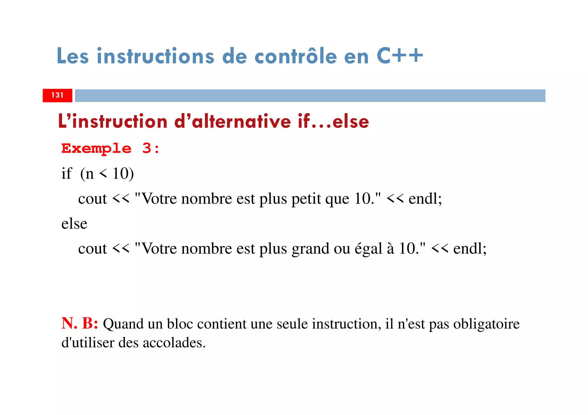 131
Les instructions de contrôle en C++
Exemple 3:
if (n < 10)
cout << "Votre nombre est plus petit que 10." << endl;
else
cout << "Votre nombre est plus grand ou égal à 10." << endl;
N. B: Quand un bloc contient une seule instruction, il n'est pas obligatoire
d'utiliser des accolades.
L’instruction d’alternative if…else
131131
 