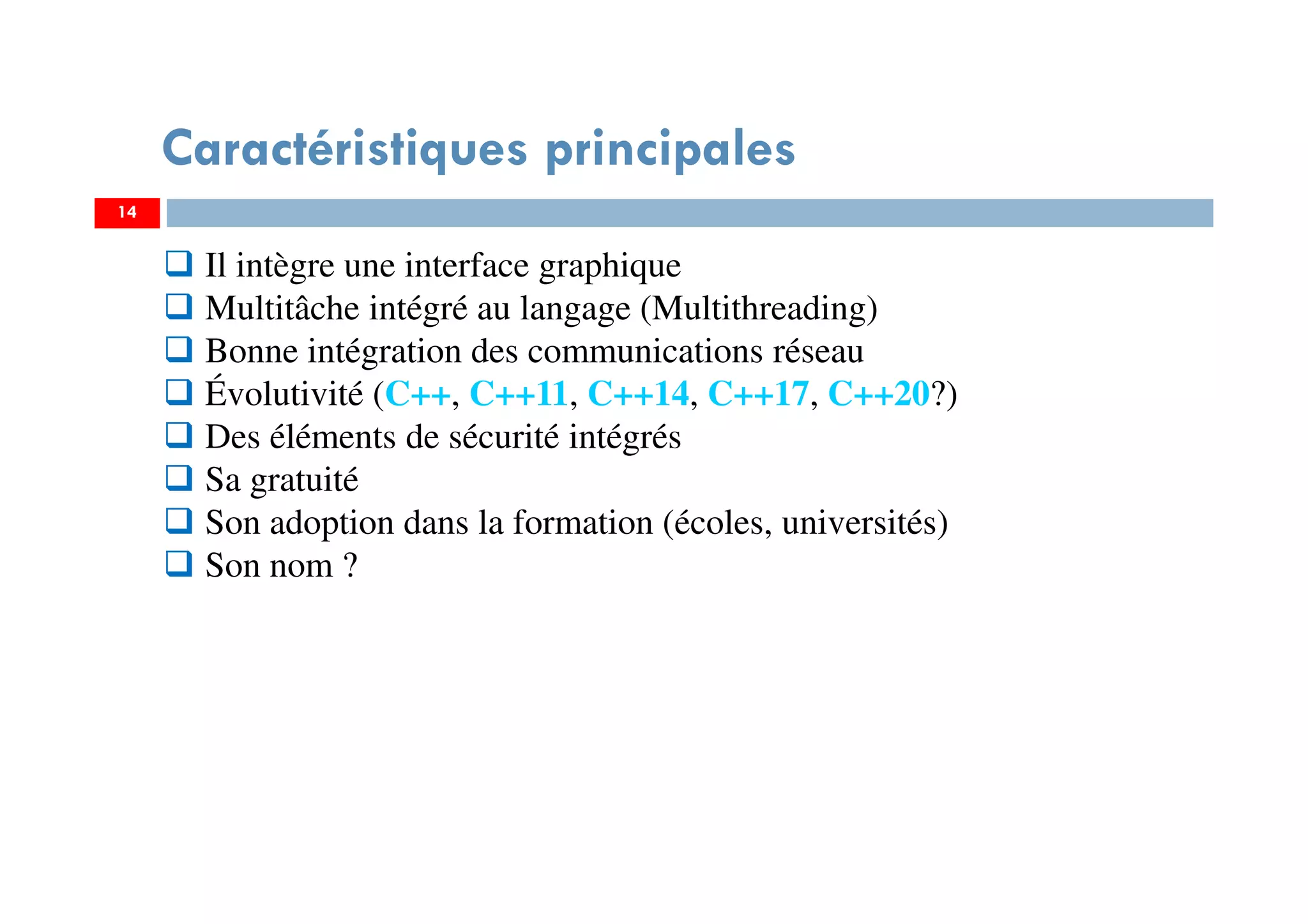 14
Caractéristiques principales
Il intègre une interface graphique
Multitâche intégré au langage (Multithreading)
Bonne intégration des communications réseau
Évolutivité (C++, C++11, C++14, C++17, C++20?)
Des éléments de sécurité intégrés
Sa gratuité
Son adoption dans la formation (écoles, universités)
Son nom ?
 