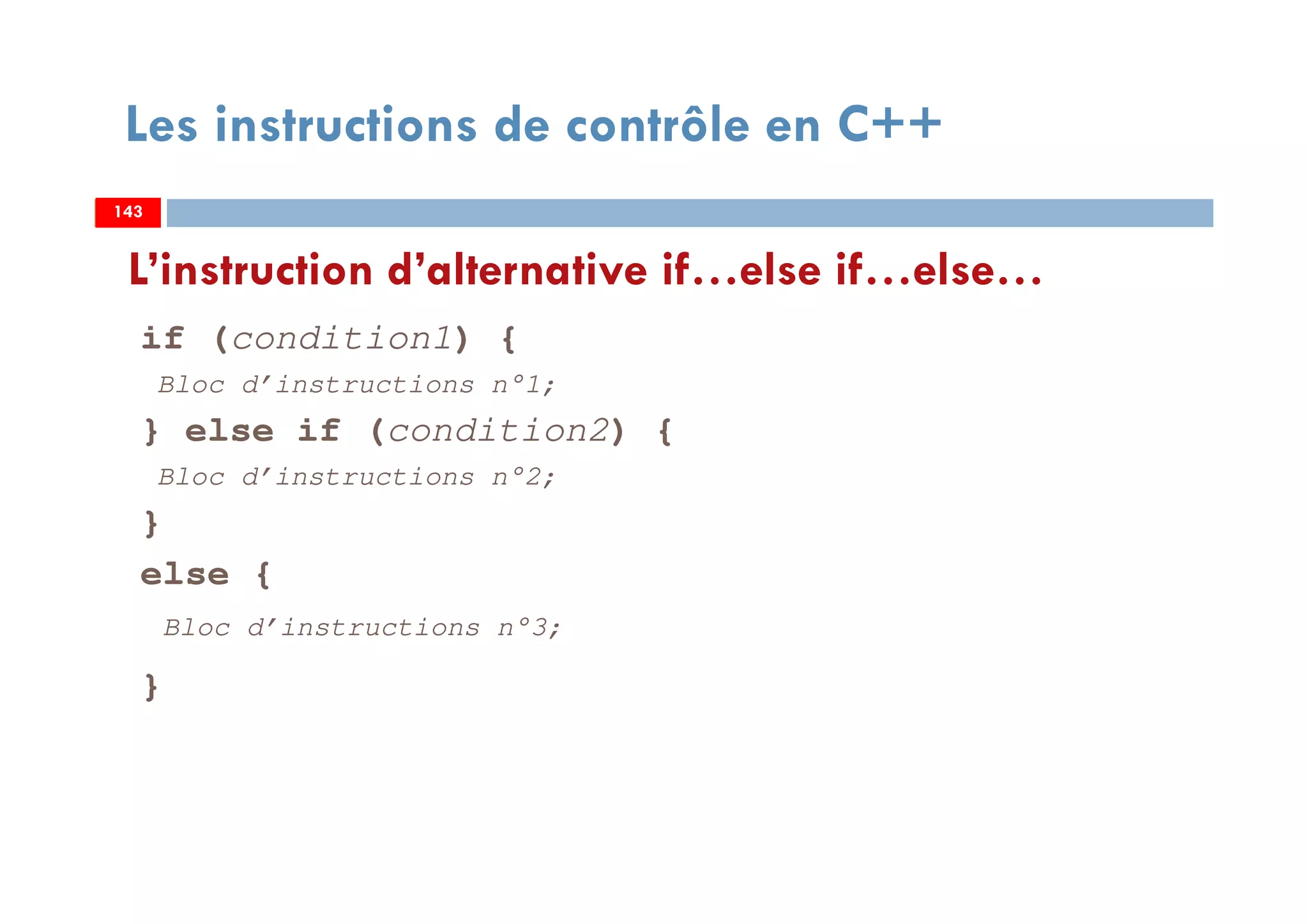 143
Les instructions de contrôle en C++
if (condition1) {
Bloc d’instructions n°1;
} else if (condition2) {
Bloc d’instructions n°2;
}
else {
Bloc d’instructions n°3;
}
L’instruction d’alternative if…else if…else…
143143
 