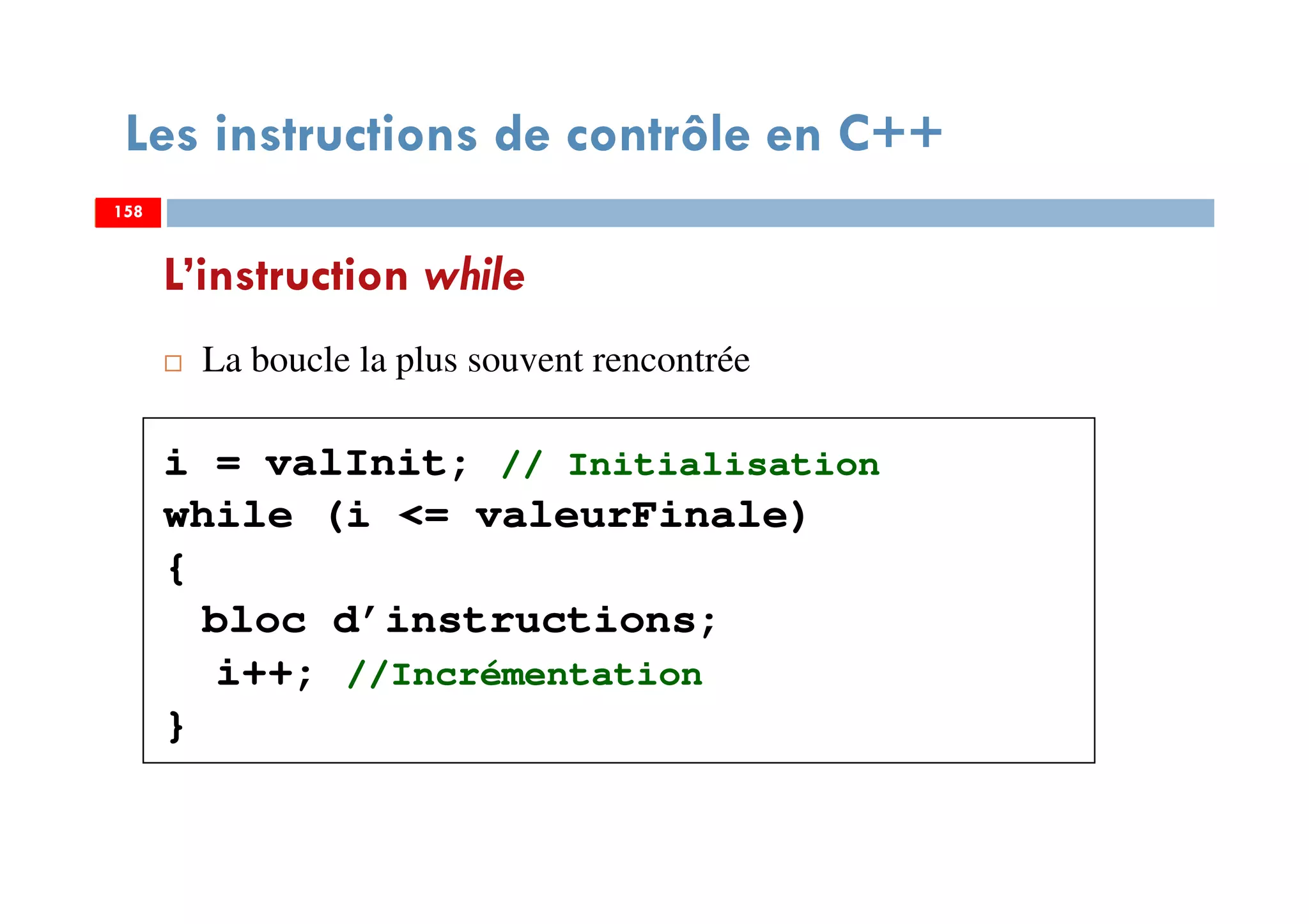 158
La boucle la plus souvent rencontrée
i = valInit; // Initialisation
while (i <= valeurFinale)
{
bloc d’instructions;
i++; //Incrémentation
}
L’instruction while
Les instructions de contrôle en C++
158158
 