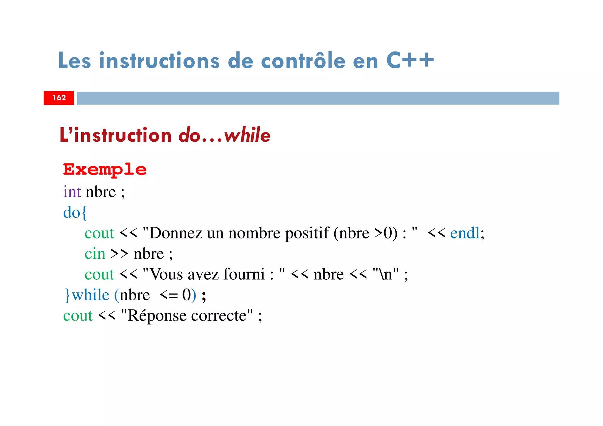 162
Les instructions de contrôle en C++
L’instruction do…while
Exemple
int nbre ;
do{
cout << "Donnez un nombre positif (nbre >0) : " << endl;
cin >> nbre ;
cout << "Vous avez fourni : " << nbre << "n" ;
}while (nbre <= 0) ;
cout << "Réponse correcte" ;
162162
 