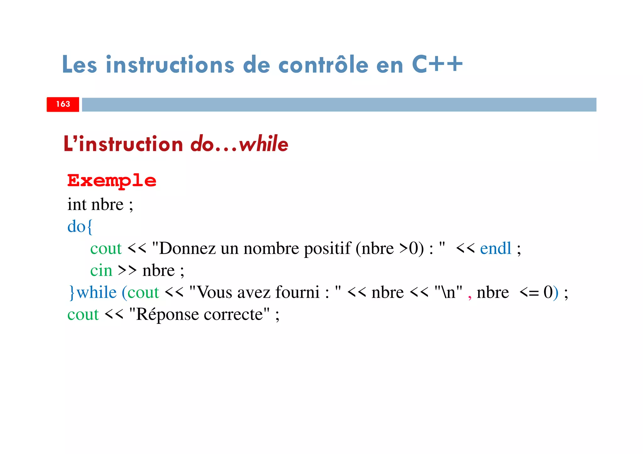 163
Les instructions de contrôle en C++
L’instruction do…while
Exemple
int nbre ;
do{
cout << "Donnez un nombre positif (nbre >0) : " << endl ;
cin >> nbre ;
}while (cout << "Vous avez fourni : " << nbre << "n" , nbre <= 0) ;
cout << "Réponse correcte" ;
163163
 