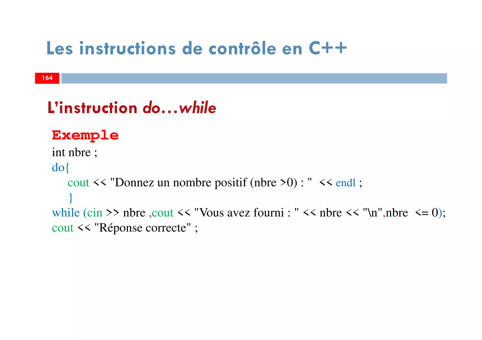 164
Les instructions de contrôle en C++
L’instruction do…while
Exemple
int nbre ;
do{
cout << "Donnez un nombre positif (nbre >0) : " << endl ;
}
while (cin >> nbre ,cout << "Vous avez fourni : " << nbre << "n",nbre <= 0);
cout << "Réponse correcte" ;
164164
 