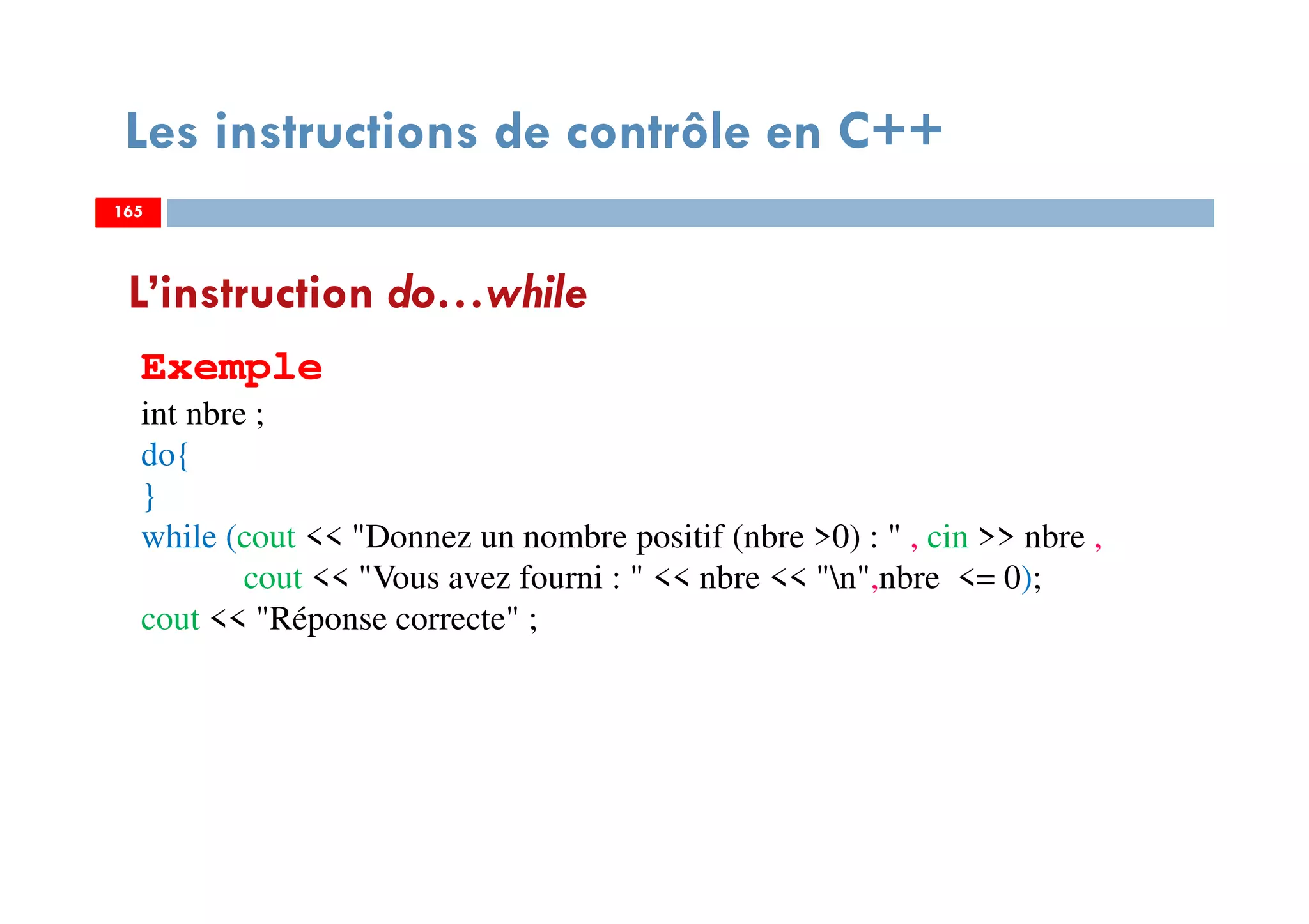 165
Les instructions de contrôle en C++
L’instruction do…while
Exemple
int nbre ;
do{
}
while (cout << "Donnez un nombre positif (nbre >0) : " , cin >> nbre ,
cout << "Vous avez fourni : " << nbre << "n",nbre <= 0);
cout << "Réponse correcte" ;
165165
 