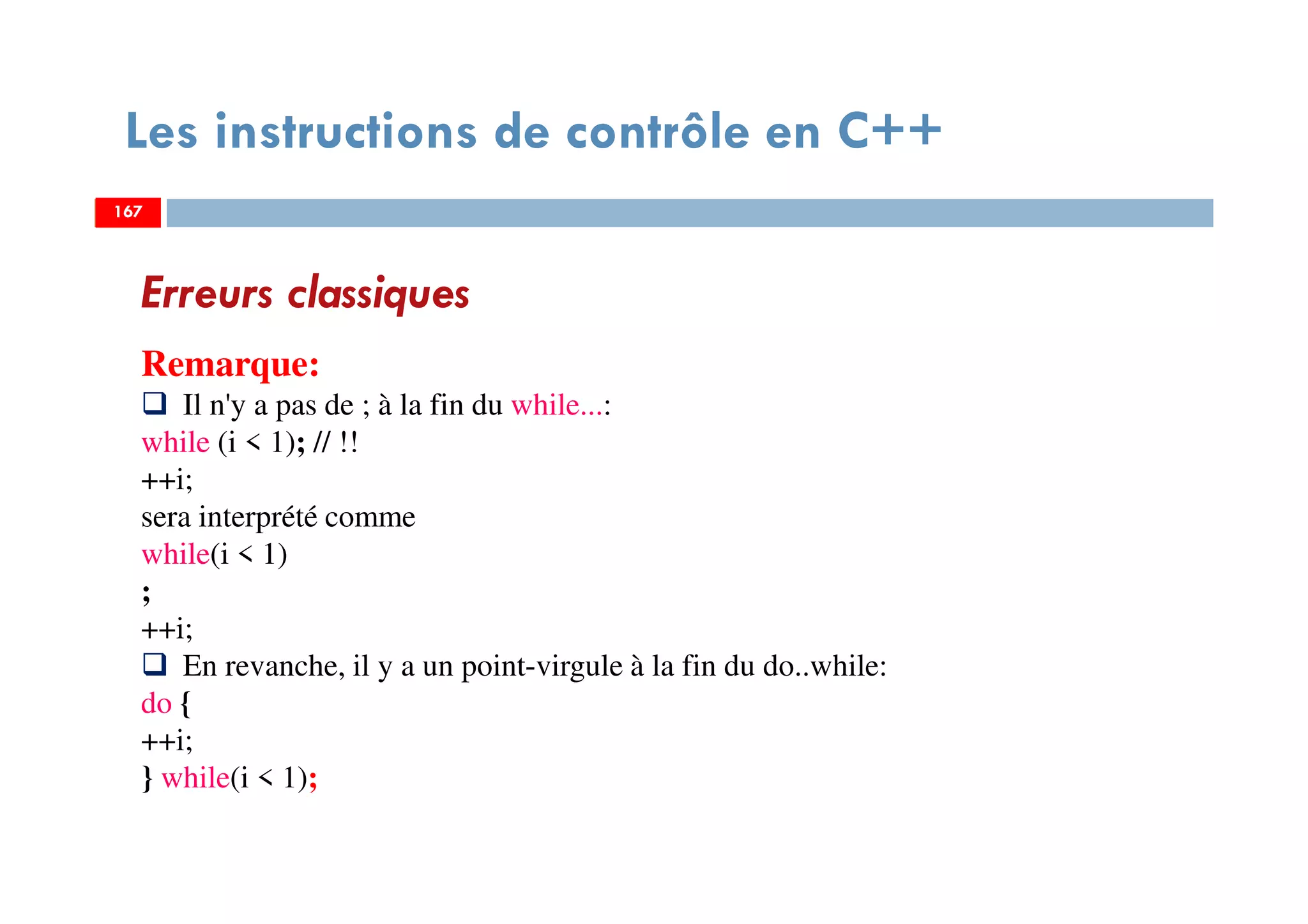 167
Les instructions de contrôle en C++
Erreurs classiques
Remarque:
Il n'y a pas de ; à la fin du while...:
while (i < 1); // !!
++i;
sera interprété comme
while(i < 1)
;
++i;
En revanche, il y a un point-virgule à la fin du do..while:
do {
++i;
} while(i < 1);
167167
 