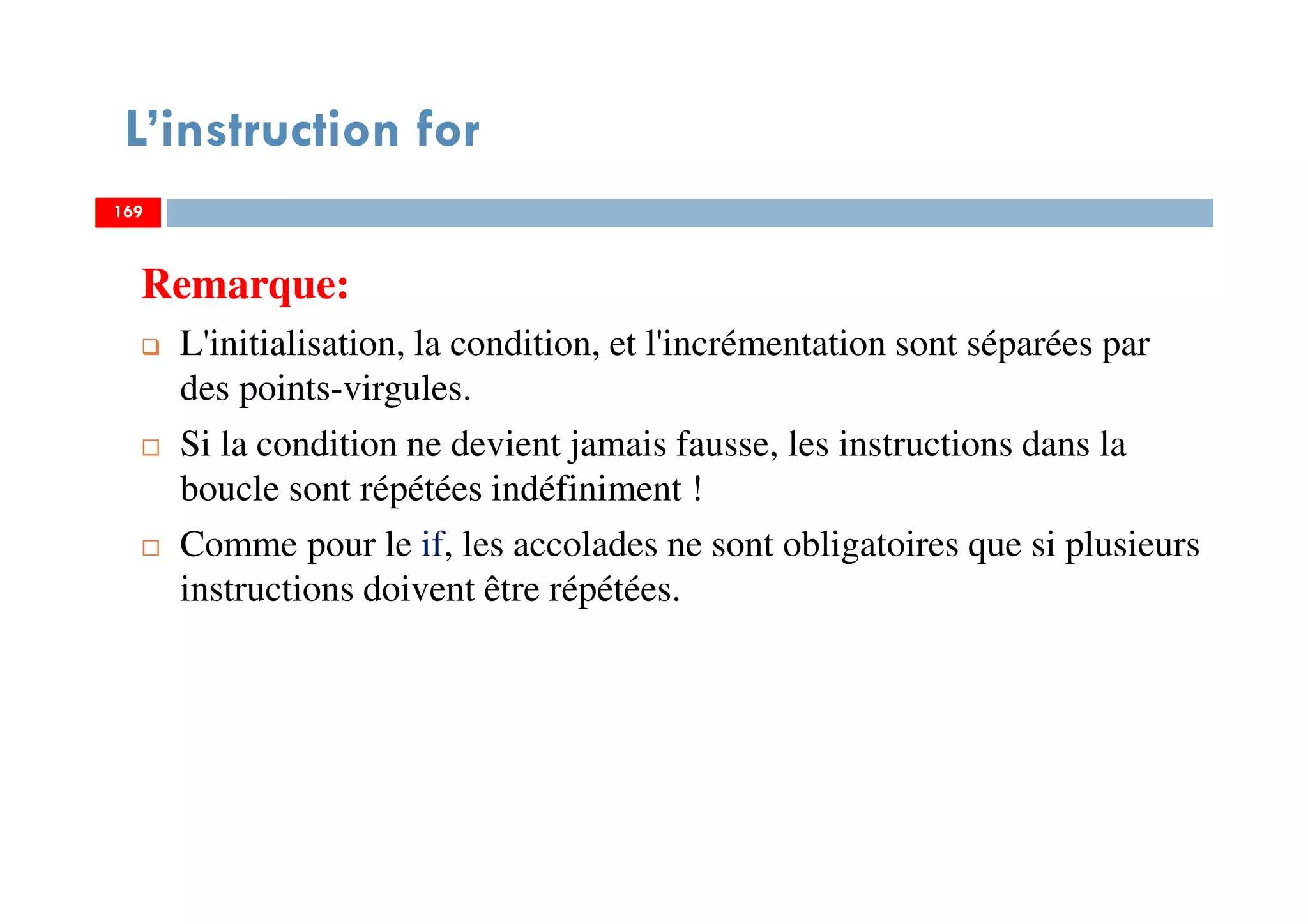 169
L’instruction for
Remarque:
L'initialisation, la condition, et l'incrémentation sont séparées par
des points-virgules.
Si la condition ne devient jamais fausse, les instructions dans la
boucle sont répétées indéfiniment !
Comme pour le if, les accolades ne sont obligatoires que si plusieurs
instructions doivent être répétées.
169169
 