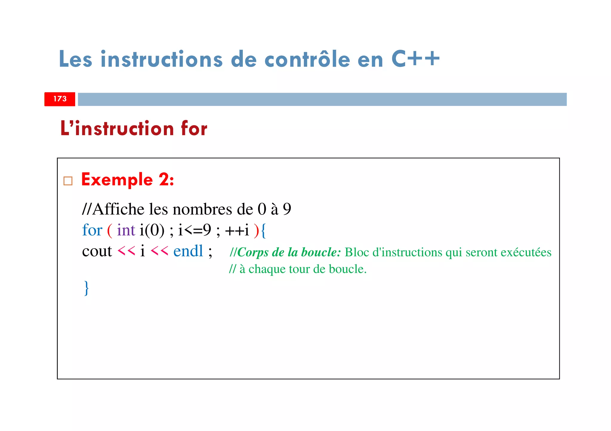 173
Les instructions de contrôle en C++
Exemple 2:
L’instruction for
173
//Affiche les nombres de 0 à 9
for ( int i(0) ; i<=9 ; ++i ){
cout << i << endl ; //Corps de la boucle: Bloc d'instructions qui seront exécutées
// à chaque tour de boucle.
}
173
 