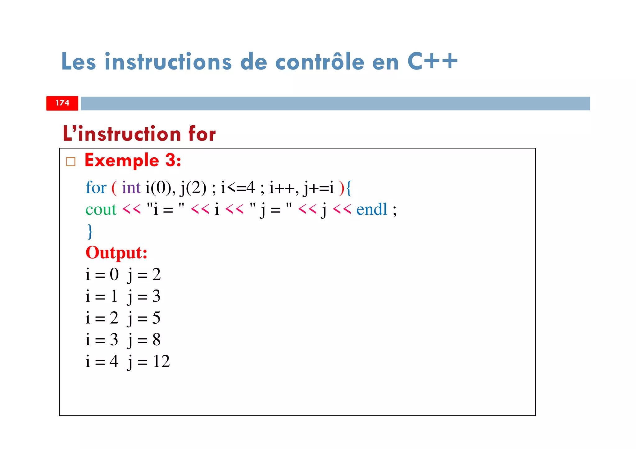174
Les instructions de contrôle en C++
Exemple 3:
L’instruction for
174
for ( int i(0), j(2) ; i<=4 ; i++, j+=i ){
cout << "i = " << i << " j = " << j << endl ;
}
Output:
i = 0 j = 2
i = 1 j = 3
i = 2 j = 5
i = 3 j = 8
i = 4 j = 12
174
 