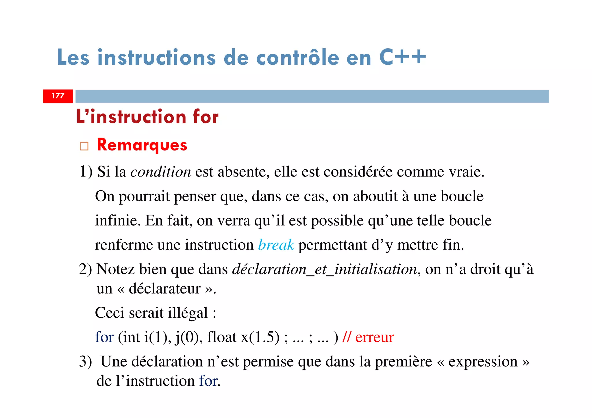 177
Les instructions de contrôle en C++
Remarques
1) Si la condition est absente, elle est considérée comme vraie.
On pourrait penser que, dans ce cas, on aboutit à une boucle
infinie. En fait, on verra qu’il est possible qu’une telle boucle
renferme une instruction break permettant d’y mettre fin.
2) Notez bien que dans déclaration_et_initialisation, on n’a droit qu’à
un « déclarateur ».
Ceci serait illégal :
for (int i(1), j(0), float x(1.5) ; ... ; ... ) // erreur
3) Une déclaration n’est permise que dans la première « expression »
de l’instruction for.
L’instruction for
177177
 