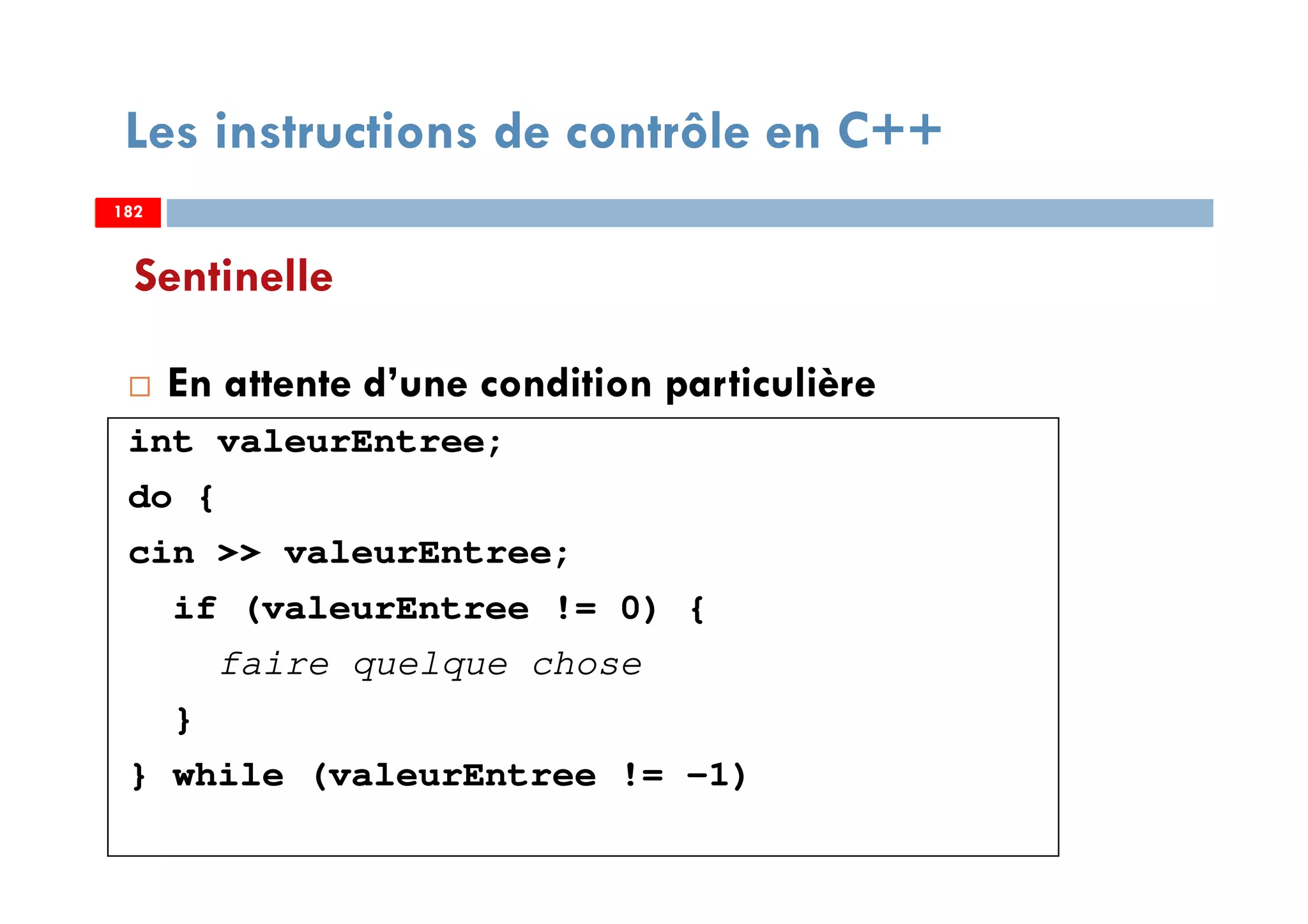 182
Sentinelle
En attente d’une condition particulière
int valeurEntree;
do {
cin >> valeurEntree;
if (valeurEntree != 0) {
faire quelque chose
}
} while (valeurEntree != -1)
Les instructions de contrôle en C++
182182
 