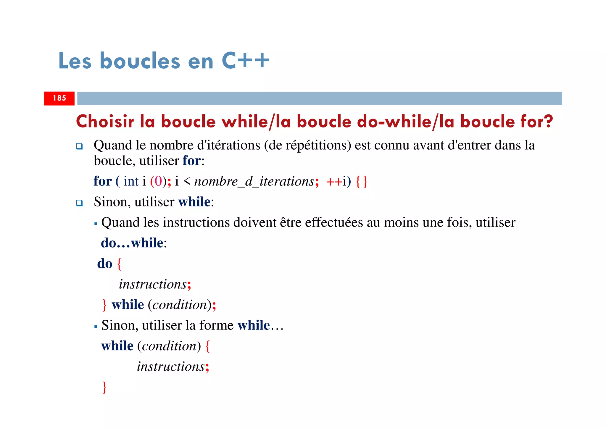 185
Choisir la boucle while/la boucle do-while/la boucle for?
Quand le nombre d'itérations (de répétitions) est connu avant d'entrer dans la
boucle, utiliser for:
for ( int i (0); i < nombre_d_iterations; ++i) {}
Sinon, utiliser while:
Quand les instructions doivent être effectuées au moins une fois, utiliser
do…while:
do {
instructions;
} while (condition);
Sinon, utiliser la forme while…
while (condition) {
instructions;
}
Les boucles en C++
185185
 