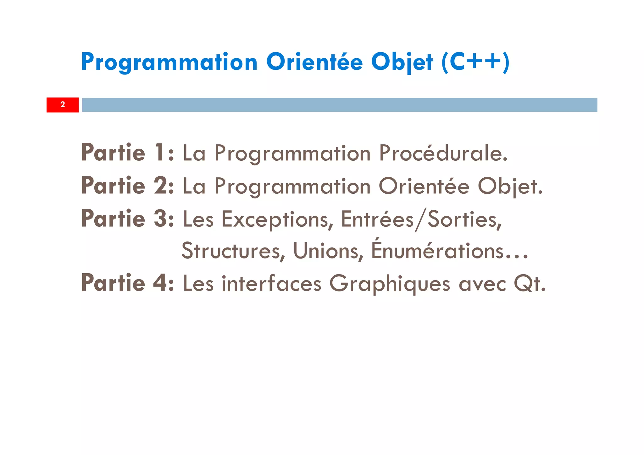 2
Programmation Orientée Objet (C++)
Partie 1: La Programmation Procédurale.
Partie 2: La Programmation Orientée Objet.
Partie 3: Les Exceptions, Entrées/Sorties,
Structures, Unions, Énumérations…
Partie 4: Les interfaces Graphiques avec Qt.
 