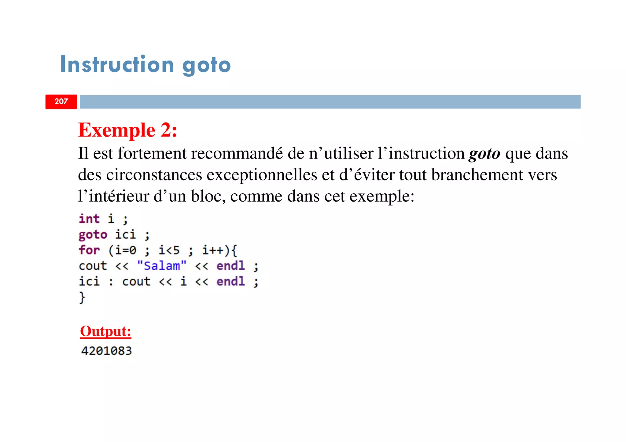 207
Instruction goto
Exemple 2:
Il est fortement recommandé de n’utiliser l’instruction goto que dans
des circonstances exceptionnelles et d’éviter tout branchement vers
l’intérieur d’un bloc, comme dans cet exemple:
207
Output:
207
 