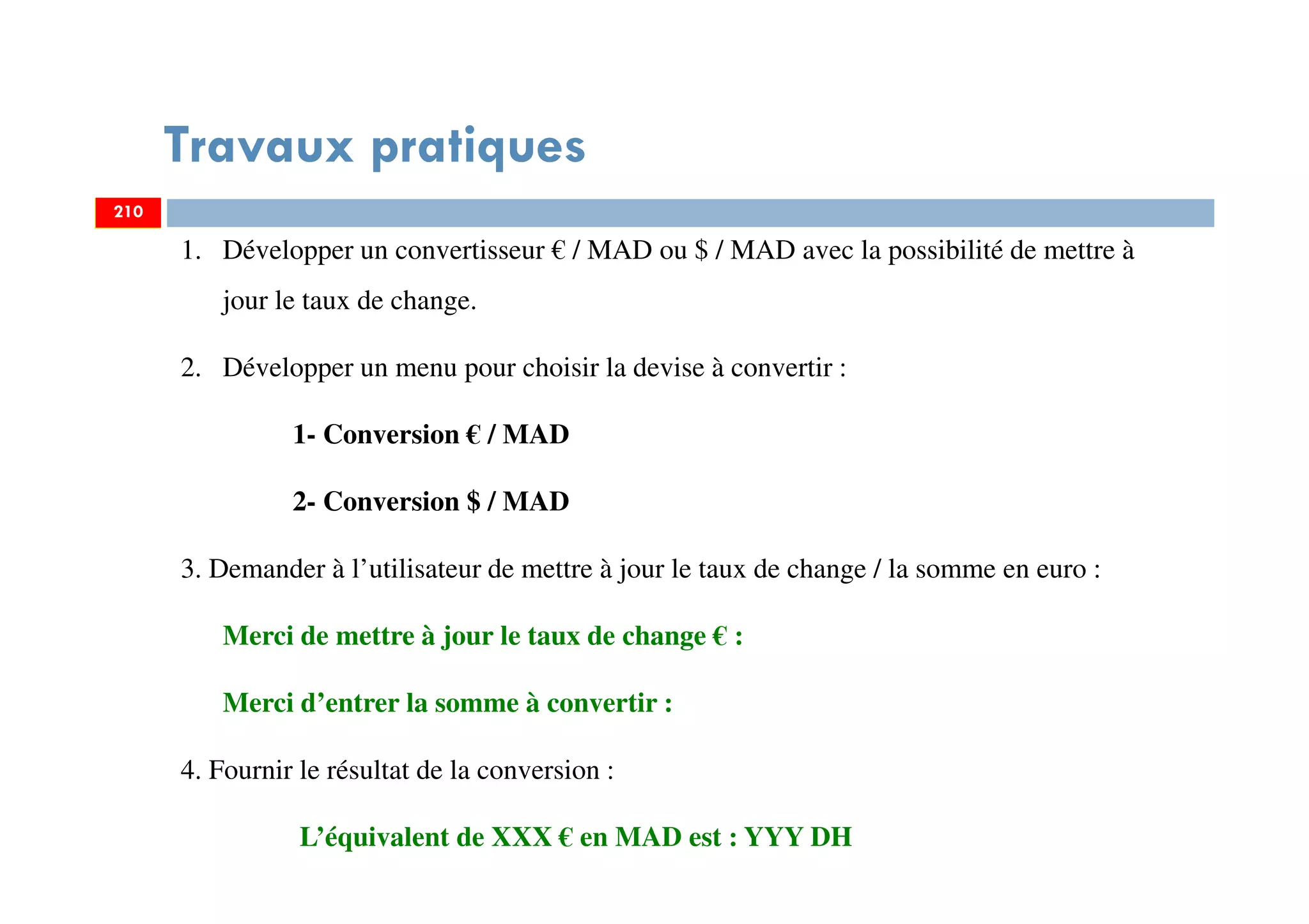 Travaux pratiques
210
1. Développer un convertisseur € / MAD ou $ / MAD avec la possibilité de mettre à
jour le taux de change.
2. Développer un menu pour choisir la devise à convertir :
1- Conversion € / MAD
2- Conversion $ / MAD
3. Demander à l’utilisateur de mettre à jour le taux de change / la somme en euro :
Merci de mettre à jour le taux de change € :
Merci d’entrer la somme à convertir :
4. Fournir le résultat de la conversion :
L’équivalent de XXX € en MAD est : YYY DH
210
 
