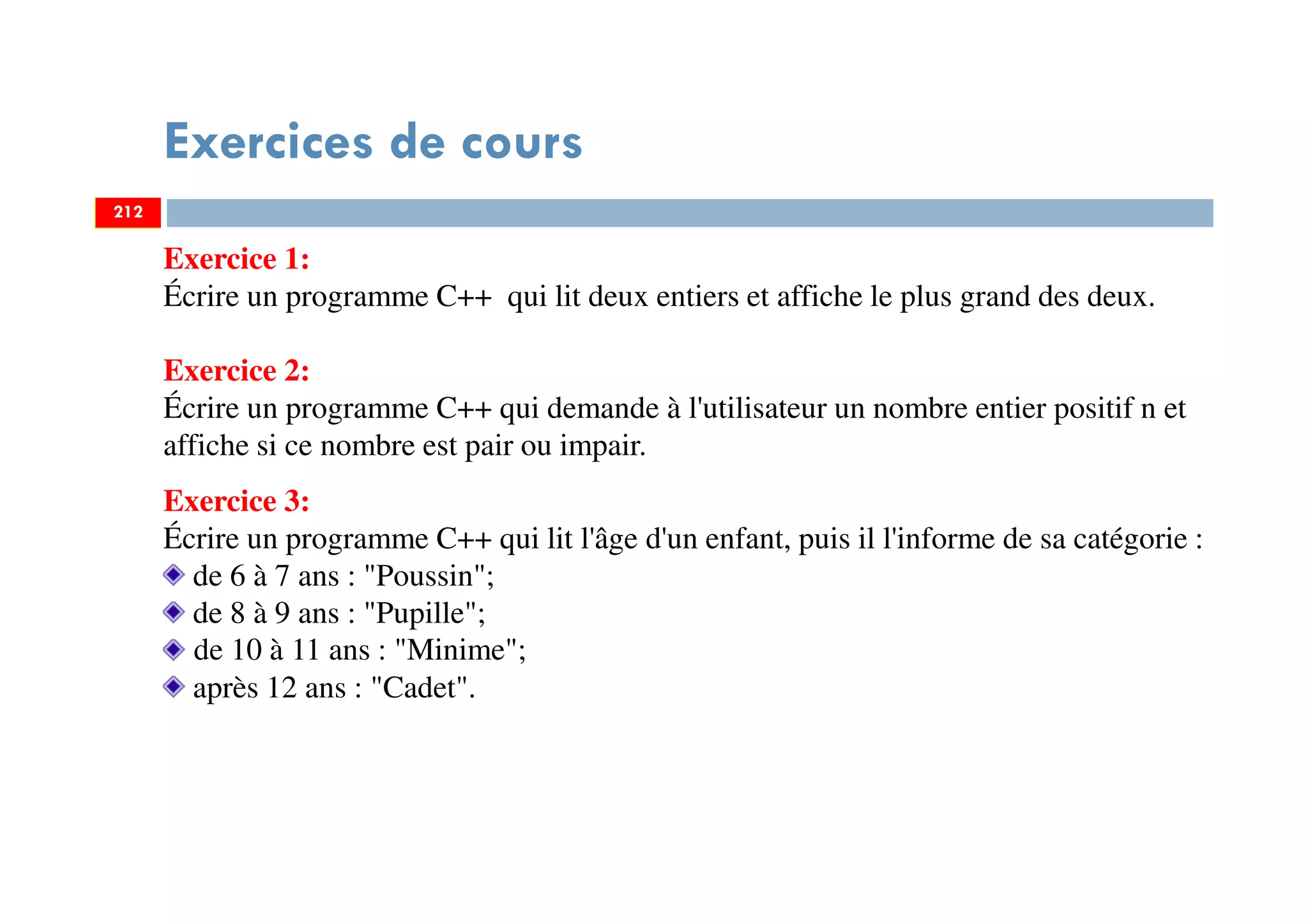 Exercices de cours
212
Exercice 1:
Écrire un programme C++ qui lit deux entiers et affiche le plus grand des deux.
Exercice 2:
Écrire un programme C++ qui demande à l'utilisateur un nombre entier positif n et
affiche si ce nombre est pair ou impair.
Exercice 3:
Écrire un programme C++ qui lit l'âge d'un enfant, puis il l'informe de sa catégorie :
de 6 à 7 ans : "Poussin";
de 8 à 9 ans : "Pupille";
de 10 à 11 ans : "Minime";
après 12 ans : "Cadet".
212
 