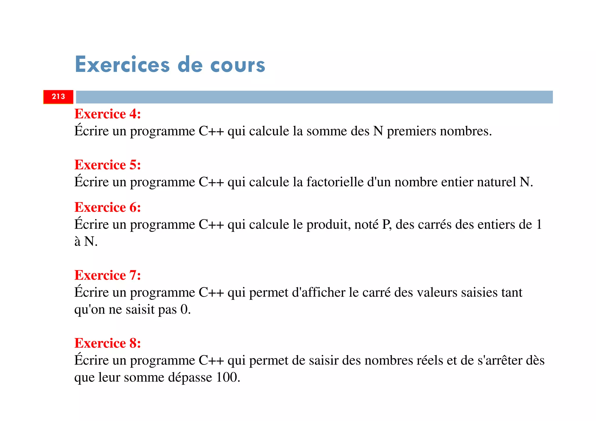 Exercices de cours
213
Exercice 4:
Écrire un programme C++ qui calcule la somme des N premiers nombres.
Exercice 5:
Écrire un programme C++ qui calcule la factorielle d'un nombre entier naturel N.
Exercice 6:
Écrire un programme C++ qui calcule le produit, noté P, des carrés des entiers de 1
à N.
Exercice 7:
Écrire un programme C++ qui permet d'afficher le carré des valeurs saisies tant
qu'on ne saisit pas 0.
Exercice 8:
Écrire un programme C++ qui permet de saisir des nombres réels et de s'arrêter dès
que leur somme dépasse 100.
213
 