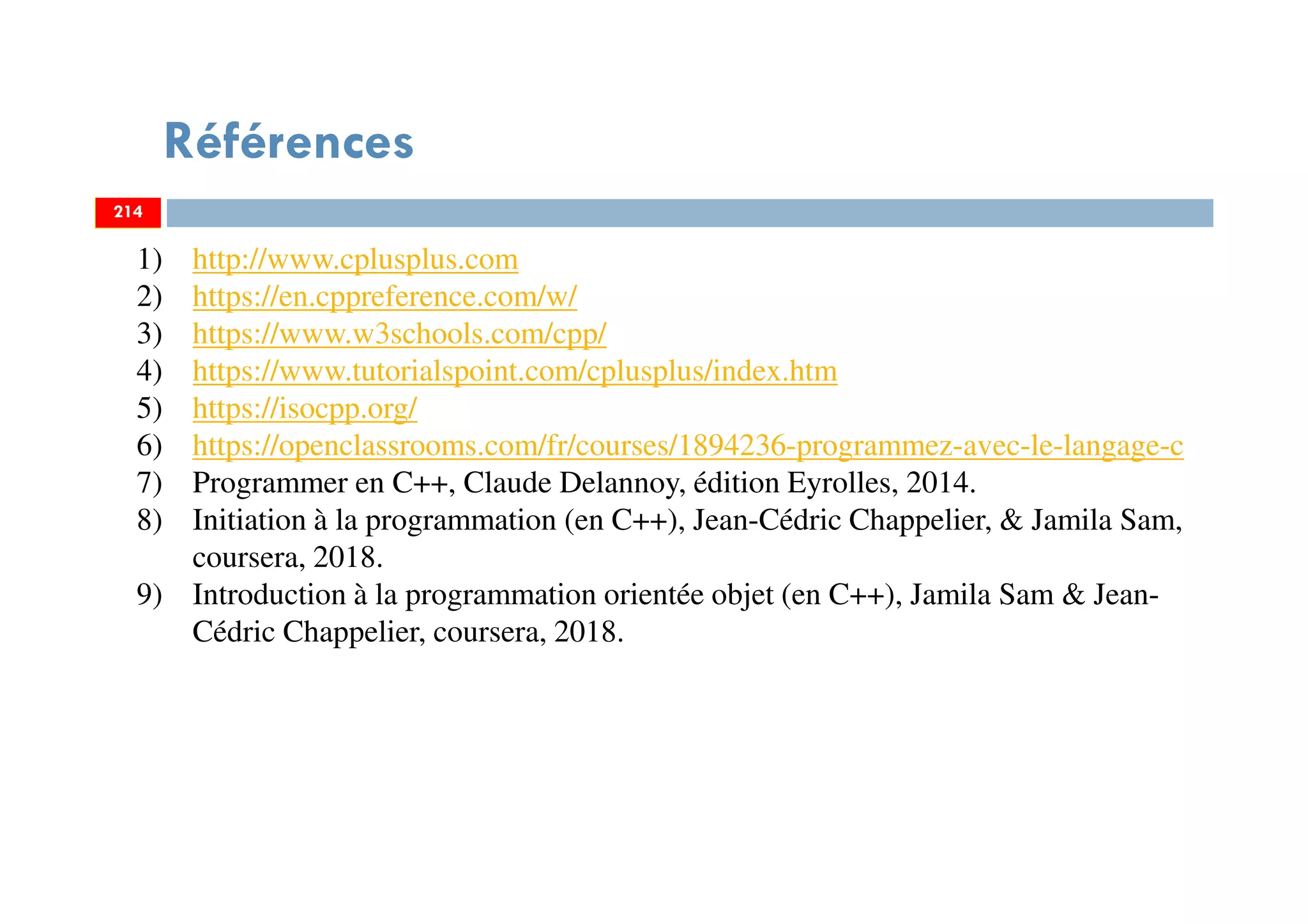 Références
214
1) http://www.cplusplus.com
2) https://en.cppreference.com/w/
3) https://www.w3schools.com/cpp/
4) https://www.tutorialspoint.com/cplusplus/index.htm
5) https://isocpp.org/
6) https://openclassrooms.com/fr/courses/1894236-programmez-avec-le-langage-c
7) Programmer en C++, Claude Delannoy, édition Eyrolles, 2014.
8) Initiation à la programmation (en C++), Jean-Cédric Chappelier, & Jamila Sam,
coursera, 2018.
9) Introduction à la programmation orientée objet (en C++), Jamila Sam & Jean-
Cédric Chappelier, coursera, 2018.
214
 