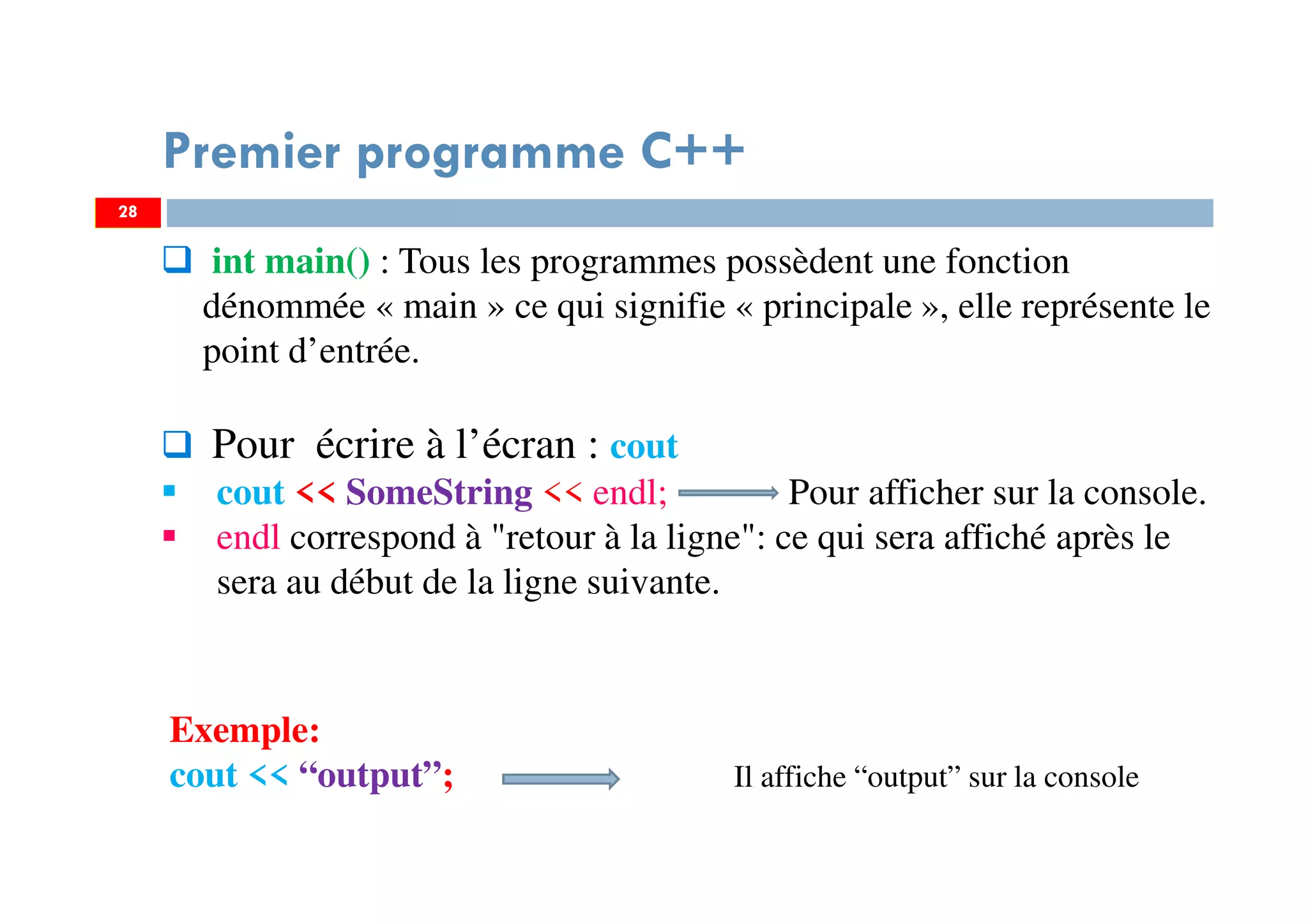 28
int main() : Tous les programmes possèdent une fonction
dénommée « main » ce qui signifie « principale », elle représente le
point d’entrée.
Pour écrire à l’écran : cout
cout << SomeString << endl; Pour afficher sur la console.
endl correspond à "retour à la ligne": ce qui sera affiché après le
sera au début de la ligne suivante.
Premier programme C++
Exemple:
cout << “output”; Il affiche “output” sur la console
28
 