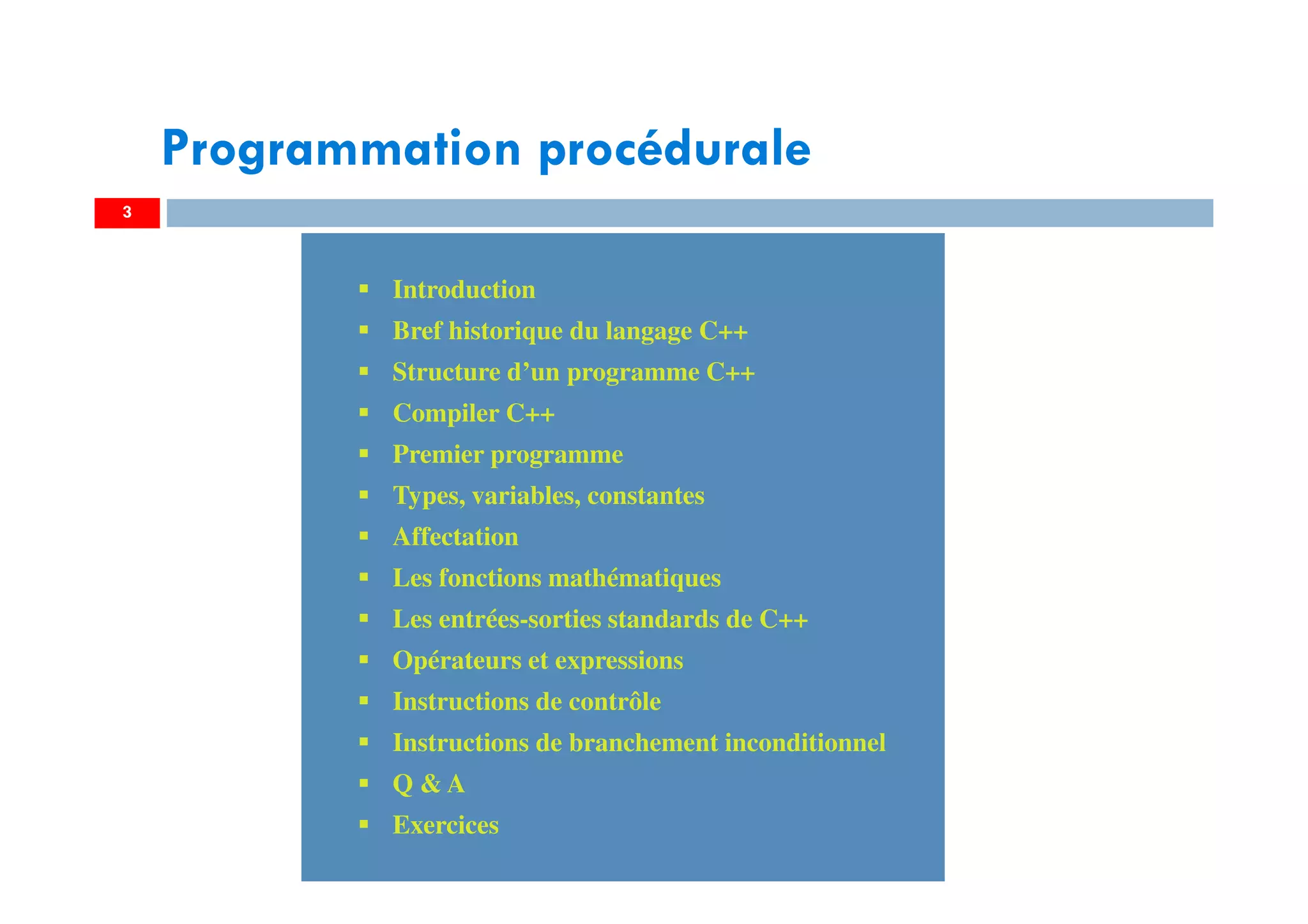 3
Introduction
Bref historique du langage C++
Structure d’un programme C++
Compiler C++
Premier programme
Types, variables, constantes
Affectation
Les fonctions mathématiques
Les entrées-sorties standards de C++
Opérateurs et expressions
Instructions de contrôle
Instructions de branchement inconditionnel
Q & A
Exercices
Introduction
Bref historique du langage C++
Structure d’un programme C++
Compiler C++
Premier programme
Types, variables, constantes
Affectation
Les fonctions mathématiques
Les entrées-sorties standards de C++
Opérateurs et expressions
Instructions de contrôle
Instructions de branchement inconditionnel
Q & A
Exercices
Programmation procédurale
 