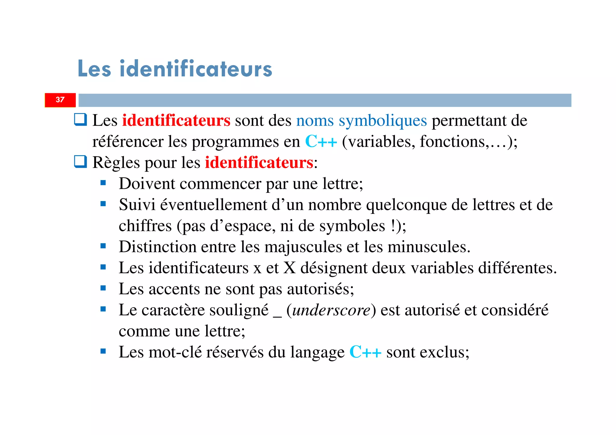 37
Les identificateurs
Les identificateurs sont des noms symboliques permettant de
référencer les programmes en C++ (variables, fonctions,…);
Règles pour les identificateurs:
Doivent commencer par une lettre;
Suivi éventuellement d’un nombre quelconque de lettres et de
chiffres (pas d’espace, ni de symboles !);
Distinction entre les majuscules et les minuscules.
Les identificateurs x et X désignent deux variables différentes.
Les accents ne sont pas autorisés;
Le caractère souligné _ (underscore) est autorisé et considéré
comme une lettre;
Les mot-clé réservés du langage C++ sont exclus;
37
 