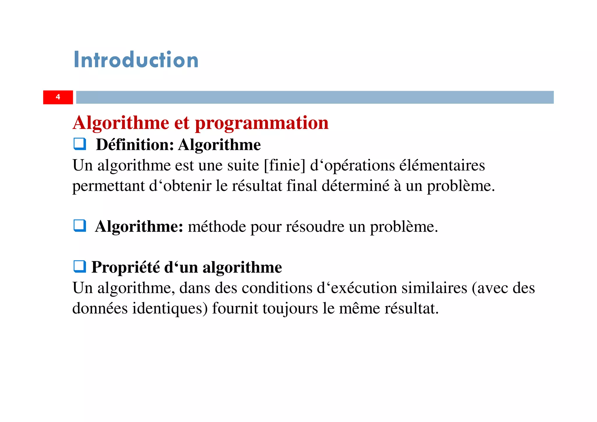4
Introduction
Algorithme et programmation
Définition: Algorithme
Un algorithme est une suite [finie] d‘opérations élémentaires
permettant d‘obtenir le résultat final déterminé à un problème.
Algorithme: méthode pour résoudre un problème.
Propriété d‘un algorithme
Un algorithme, dans des conditions d‘exécution similaires (avec des
données identiques) fournit toujours le même résultat.
 