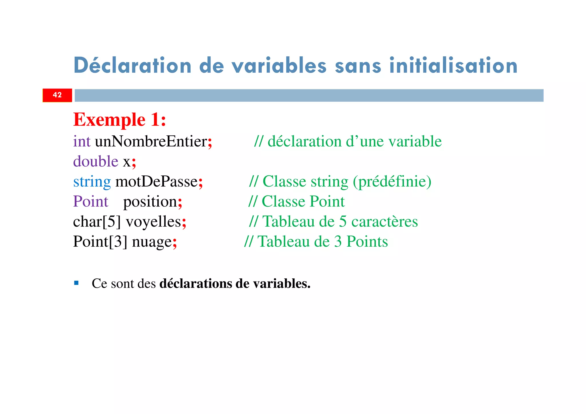 42
Déclaration de variables sans initialisation
Exemple 1:
int unNombreEntier; // déclaration d’une variable
double x;
string motDePasse; // Classe string (prédéfinie)
Point position; // Classe Point
char[5] voyelles; // Tableau de 5 caractères
Point[3] nuage; // Tableau de 3 Points
Ce sont des déclarations de variables.
42
 