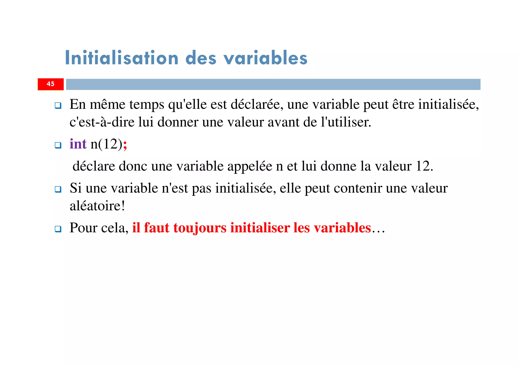 45
Initialisation des variables
En même temps qu'elle est déclarée, une variable peut être initialisée,
c'est-à-dire lui donner une valeur avant de l'utiliser.
int n(12);
déclare donc une variable appelée n et lui donne la valeur 12.
Si une variable n'est pas initialisée, elle peut contenir une valeur
aléatoire!
Pour cela, il faut toujours initialiser les variables…
45
 