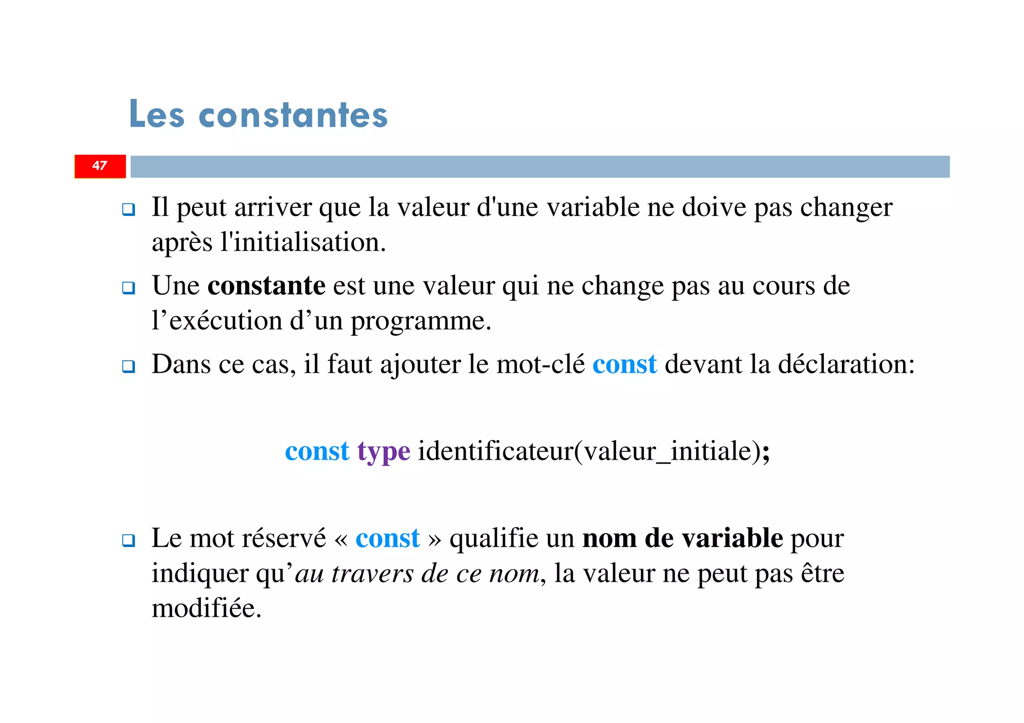 47
Les constantes
Il peut arriver que la valeur d'une variable ne doive pas changer
après l'initialisation.
Une constante est une valeur qui ne change pas au cours de
l’exécution d’un programme.
Dans ce cas, il faut ajouter le mot-clé const devant la déclaration:
const type identificateur(valeur_initiale);
Le mot réservé « const » qualifie un nom de variable pour
indiquer qu’au travers de ce nom, la valeur ne peut pas être
modifiée.
47
 