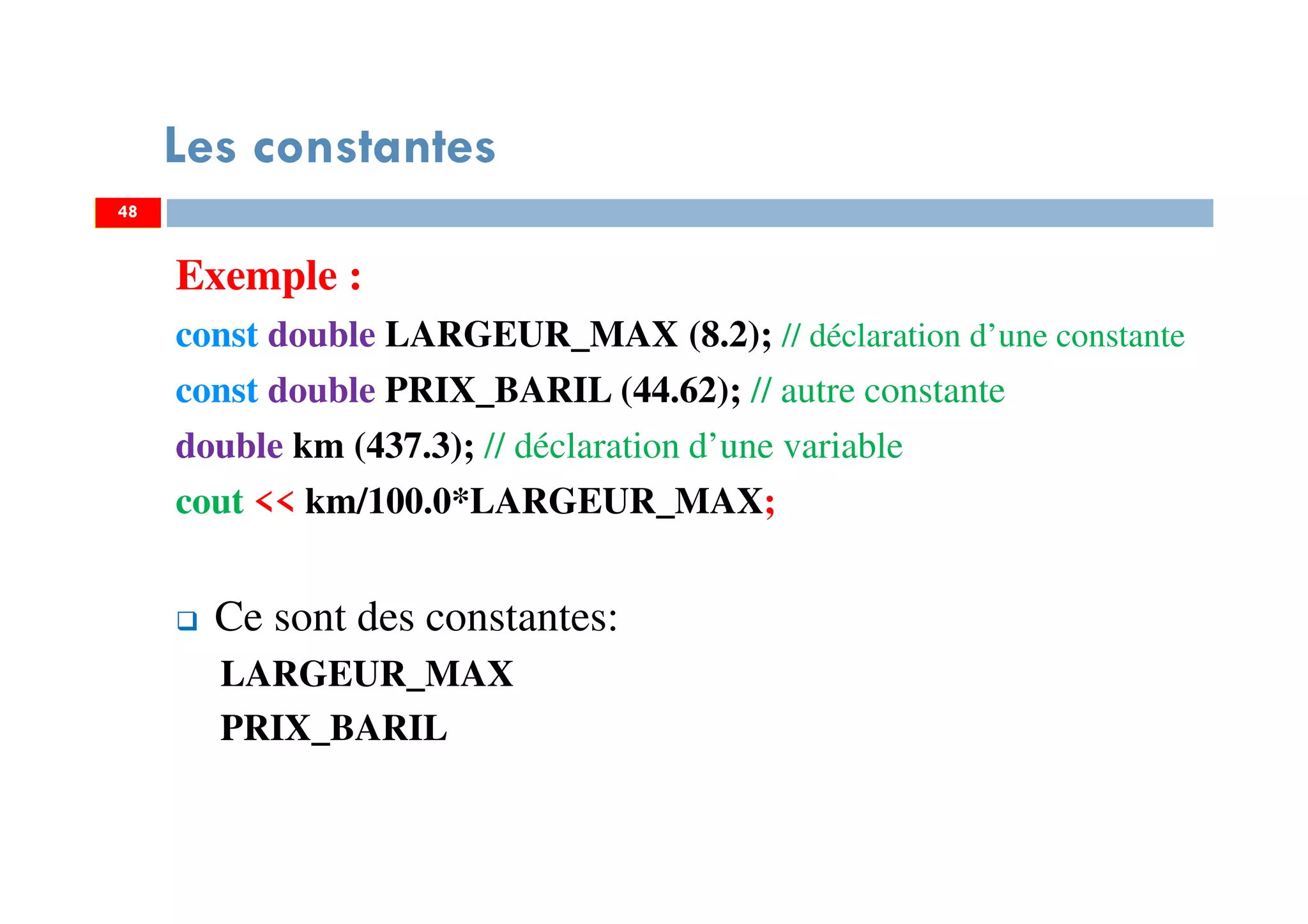 48
Les constantes
Exemple :
const double LARGEUR_MAX (8.2); // déclaration d’une constante
const double PRIX_BARIL (44.62); // autre constante
double km (437.3); // déclaration d’une variable
cout << km/100.0*LARGEUR_MAX;
Ce sont des constantes:
LARGEUR_MAX
PRIX_BARIL
48
 