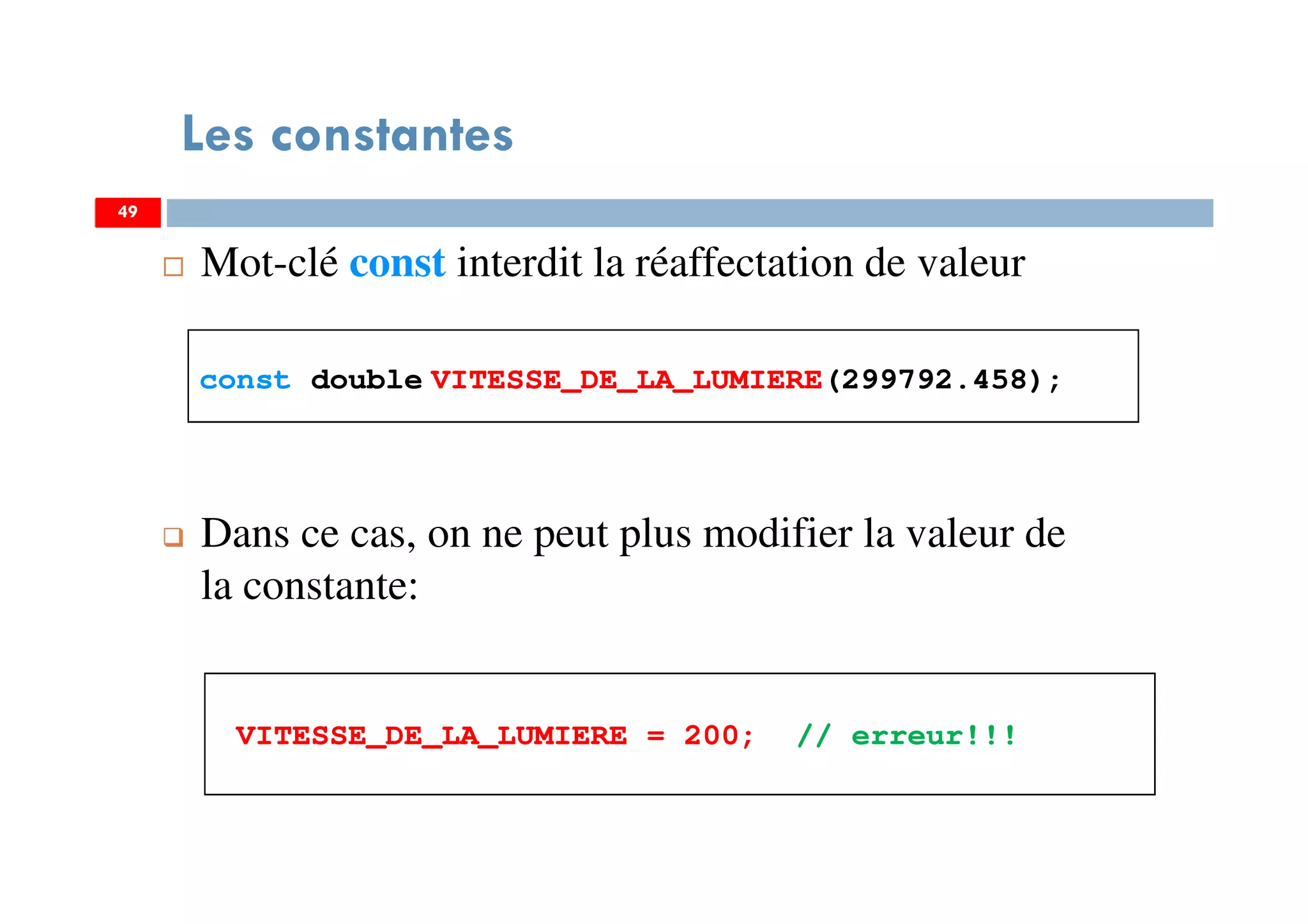 49
Mot-clé const interdit la réaffectation de valeur
const double VITESSE_DE_LA_LUMIERE(299792.458);
Dans ce cas, on ne peut plus modifier la valeur de
la constante:
VITESSE_DE_LA_LUMIERE = 200; // erreur!!!
Les constantes
4949
 