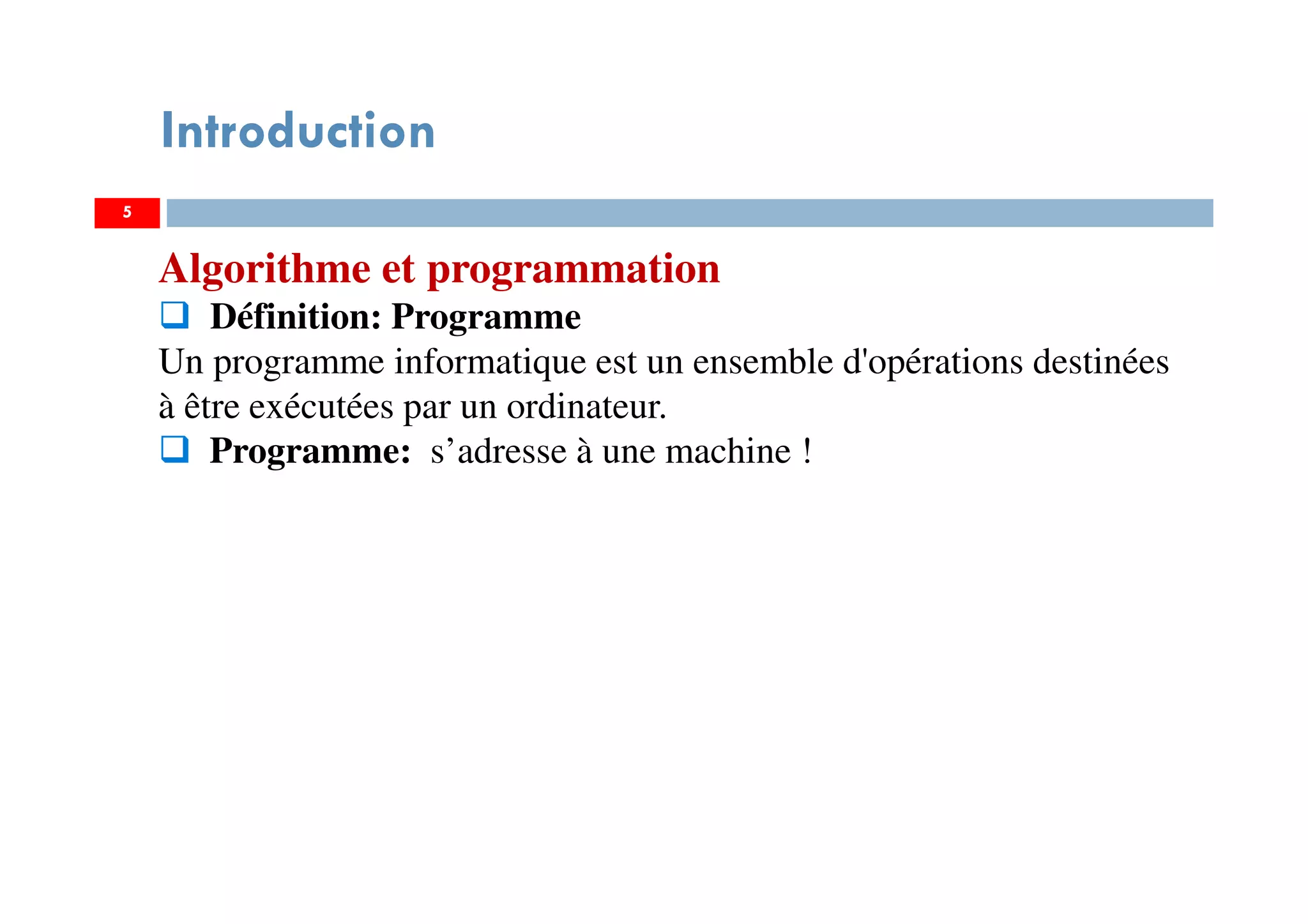 5
Introduction
Algorithme et programmation
Définition: Programme
Un programme informatique est un ensemble d'opérations destinées
à être exécutées par un ordinateur.
Programme: s’adresse à une machine !
 