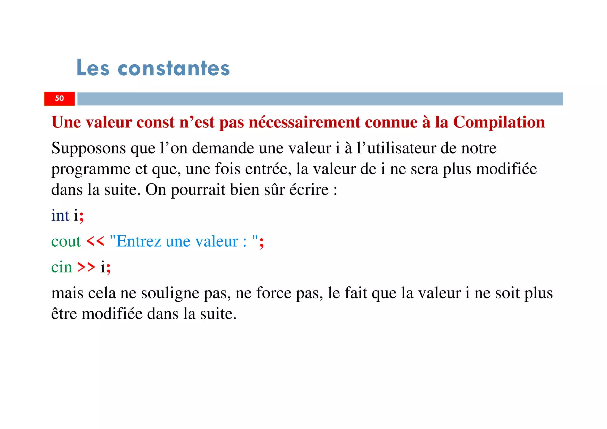 50
Les constantes
Une valeur const n’est pas nécessairement connue à la Compilation
Supposons que l’on demande une valeur i à l’utilisateur de notre
programme et que, une fois entrée, la valeur de i ne sera plus modifiée
dans la suite. On pourrait bien sûr écrire :
int i;
cout << "Entrez une valeur : ";
cin >> i;
mais cela ne souligne pas, ne force pas, le fait que la valeur i ne soit plus
être modifiée dans la suite.
50
 